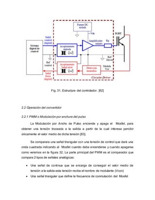 Fig. 31. Estructura del controlador. [62]
2.2 Operación del convertidor
2.2.1 PWM o Modulación por anchura del pulso
La Modulación por Ancho de Pulso enciende y apaga el Mosfet, para
obtener una tensión troceada a la salida a partir de la cual interesa percibir
únicamente el valor medio de dicha tensión [63].
Se comparara una señal triangular con una tensión de control que dará una
onda cuadrada indicando al Mosfet cuando debe encenderse y cuando apagarse
como veremos en la figura 32. La parte principal del PWM es el comparador que
compara 2 tipos de señales analógicas:
 Una señal de continua que se encarga de conseguir el valor medio de
tensión a la salida esta tensión recibe el nombre de modulante (Vcon)
 Una señal triangular que define la frecuencia de conmutación del Mosfet
 