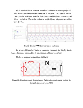 De la comparación se consigue a la salida una señal de tipo Digital (F). Su
valor es alto si la modulante es mayor que la triangular. Y su valor es bajo en
caso contrario. Con esta señal se determinan los disparos accionados por el
driver y enviado al Mosfet. La modulante podrá obtener valores comprendidos
entre 0 y Vpt.
Fig. 32 Circuito PWM de implantación analógica
En la figura 32 la señal F indica el encendido y apagado del Mosfet, dando
lugar a 2 circuitos responsables de las ondas de salida del convertidor.
Mosfet en modo de conducción o ON Fig. 33
Figura 33. Circuito en modo de conduccion Elaboración propia a este periodo de
tiempo lo denominaremos TON.
 