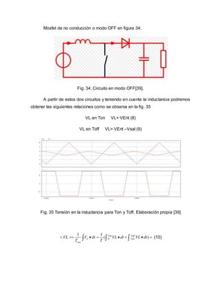 Mosfet de no conducción o modo OFF en figura 34.
Fig. 34. Circuito en modo OFF[39].
A partir de estos dos circuitos y teniendo en cuenta la inductancia podremos
obtener las siguientes relaciones como se observa en la fig. 35
VL en Ton VL= VEnt (8)
VL en Toff VL= VEnt –Vsal (9)
Fig. 35 Tensión en la inductancia para Ton y Toff. Elaboración propia [39]
0
1 1
( )Ton Toff
L Ton
con
VL V dt VL dt VL dt
T T
          (10)
 