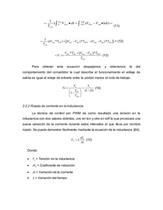 0
1
( ( ) )Ton Toff
Ent Ton Ent sal
con
V dt V V dt
T
       (11)
 
1
(( * ) ( )* ( )* )Ent ON Ent Sal OFF Ent Sal ON
con
V T V V T V V T
T
     = (12)
 * *Ent ON Ent Sal OFF
con
V T V V T
V
T
 
  (13)
Para obtener esta ecuación despejamos y obtenemos la del
comportamiento del convertidor la cual describe el funcionamiento el voltaje de
salida es igual al votaje de entrada entre la unidad menos el ciclo de trabajo.
(1 )
1
e e
ON
con
V V
Vs
DT
T
 
 
 
 
(14)
2.2.2 Rizado de corriente en la inductancia
La técnica de control por PWM da como resultado una tensión en la
inductancia con dos valores distintos, uno en ton y otro en toff lo que provocara una
suave variación de la corriente durante estos intervalos al que lleva por nombre
rizado. Se puede demostrar fácilmente mediante la ecuación de la inductancia [64].
L
L
dI
V L
dt
 (15)
Donde:
 LV = Tención en la inductancia
 LdI = Coeficiente de inducción
 dt = Variación de la corriente
 L= Variación del tiempo
 