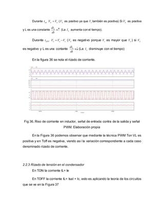 Durante ont L eV V ( LV es positivo ya que eV también es positiva) Si LV es positiva
y L es una constante Ldi
dt
 (La LI aumenta con el tiempo).
Durante OFFt L e sV V V  ( LV es negativo porque sV es mayor que eV ) si LV
es negativo y L es una contante Ldi
dt
 (La LI disminuye con el tiempo)
En la figura 36 se nota el rizado de corriente.
Fig 36. Riso de corriente en inductor, señal de entrada contra de la salida y señal
PWM. Elaboración propia
En la Figura 36 podemos observar que mediante la técnica PWM Ton VL es
positiva y en Toff es negativa, viendo así la variación correspondiente a cada caso
denominado rizado de corriente.
2.2.3 Rizado de tensión en el condensador
En TON la corriente IL= Ie
En TOFF la corriente IL= Isal + Ic, esto es aplicando la teoría de los circuitos
que se ve en la Figura 37
 