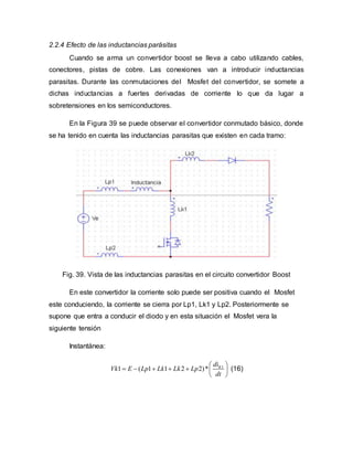 2.2.4 Efecto de las inductancias parásitas
Cuando se arma un convertidor boost se lleva a cabo utilizando cables,
conectores, pistas de cobre. Las conexiones van a introducir inductancias
parasitas. Durante las conmutaciones del Mosfet del convertidor, se somete a
dichas inductancias a fuertes derivadas de corriente lo que da lugar a
sobretensiones en los semiconductores.
En la Figura 39 se puede observar el convertidor conmutado básico, donde
se ha tenido en cuenta las inductancias parasitas que existen en cada tramo:
Fig. 39. Vista de las inductancias parasitas en el circuito convertidor Boost
En este convertidor la corriente solo puede ser positiva cuando el Mosfet
este conduciendo, la corriente se cierra por Lp1, Lk1 y Lp2. Posteriormente se
supone que entra a conducir el diodo y en esta situación el Mosfet vera la
siguiente tensión
Instantánea:
1
1 ( 1 1 2 2)* Kdi
Vk E Lp Lk Lk Lp
dt
 
      
 
(16)
 