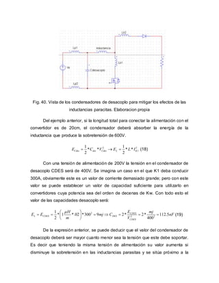 Fig. 40. Vista de los condensadores de desacoplo para mitigar los efectos de las
inductancias paracitas. Elaboracion propia
Del ejemplo anterior, si la longitud total para conectar la alimentación con el
convertidor es de 20cm, el condensador deberá absorber la energía de la
inductancia que produce la sobretensión de 600V.
2 2
1
1 1
* * * *
2 2
Cdes des Cdes L KE C V E L I   (18)
Con una tensión de alimentación de 200V la tensión en el condensador de
desacoplo CDES será de 400V. Se imagina un caso en el que K1 deba conducir
300A, obviamente este es un valor de corriente demasiado grande; pero con este
valor se puede establecer un valor de capacidad suficiente para utilizarlo en
convertidores cuya potencia sea del orden de decenas de Kw. Con todo esto el
valor de las capacidades desacoplo será:
2
2 2
1
* 1 *.02 *300 9 2* 2* 112.5
2 400
CDES
L CDES DES
CDES
EH mj
E E mj C nF
m V
 
       
 
(19)
De la expresión anterior, se puede deducir que el valor del condensador de
desacoplo deberá ser mayor cuanto menor sea la tensión que este debe soportar.
Es decir que teniendo la misma tensión de alimentación su valor aumenta si
disminuye la sobretensión en las inductancias parasitas y se sitúa próximo a la
 