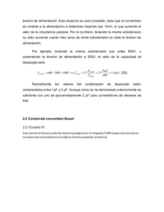 tensión de alimentación. Esta situación es poco probable, dado que el convertidor
se conecta a la alimentación a distancias mayores que 10cm, lo que aumenta el
valor de la inductancia parasita. Por el contrario, teniendo la misma sobretensión
su valor aumenta cuanto más cerca de dicha sobretensión se sitúe la tensión de
alimentación.
Por ejemplo, teniendo la misma sobretensión que antes 600V, y
aumentando la tensión de alimentación a 500V, el valor de la capacidad de
desacoplo será:
2 2
9
600 500 100 2* 2* 1.8
100
CDES
CDES DES
CDES
E mJ
V V C F
V
       (20)
Normalmente los valores del condensador de desacoplo están
comprendidos entre 1μF y 5 μF. Aunque como se ha demostrado anteriormente es
suficiente con uno de aproximadamente 2 μF para convertidores de decenas de
KW.
2.3 Control del convertidor Boost
2.3.1Control PI
Este control se llevaraacabo de maneraanalógicacon el integradoTL494 (esperade asesoríaen
la materiade convertidoresenlaUQroo (últimaunidadde lamateria)
 