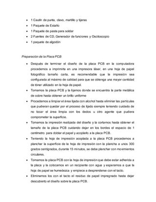  1 Cautín de punta, clavo, martillo y tijeras
 1 Paquete de Estaño
 1 Paquete de pasta para soldar
 2 Fuentes de CD, Generador de funciones y Osciloscopio
 1 paquete de algodón
Preparación de la Placa PCB
 Después de terminar el diseño de la placa PCB en la computadora
procedemos a imprimirla en una impresora láser, en una hoja de papel
fotográfico tamaño carta, es recomendable que la impresión sea
configurada al máximo de calidad para que se obtenga una mayor cantidad
de tóner utilizado en la hoja de papel.
 Tomamos la placa PCB y la lijamos donde se encuentra la parte metálica
de cobre hasta obtener un brillo uniforme
 Procedemos a limpiar el área lijada con alcohol hasta eliminar las partículas
que pudieran quedar por el proceso de lijado siempre teniendo cuidado de
no tocar el área limpia con los dedos u otro agente que pudiera
comprometer la superficie.
 Tomamos la impresión realizada del diseño y la cortamos hasta obtener el
tamaño de la placa PCB cuidando dejar en los bordes el espacio de 1
centímetro para doblar el papel y acoplarlo a la placa PCB.
 Teniendo la hoja de impresión acoplada a la placa PCB procedemos a
planchar la superficie de la hoja de impresión con la plancha a unos 300
grados centígrados, durante 15 minutos, se debe planchar con movimientos
circulares.
 Tomamos la placa PCB con la hoja de impresión que debe estar adherida a
la placa y la colocamos en un recipiente con agua y esperamos a que la
hoja de papel se humedezca y empiece a desprenderse con el tacto.
 Eliminamos los con el tacto el residuo de papel impregnado hasta dejar
descubierto el diseño sobre la placa PCB.
 