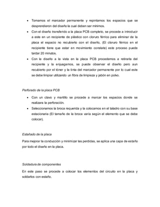  Tomamos el marcador permanente y repintamos los espacios que se
desprendieron del diseño la cual deben ser mínimos.
 Con el diseño transferido a la placa PCB completo, se procede a introducir
a este en un recipiente de plástico con cloruro férrico para eliminar de la
placa el espacio no recubierto con el diseño, (El cloruro férrico en el
recipiente tiene que estar en movimiento constate) este proceso puede
tardar 20 minutos.
 Con la diseño a la vista en la placa PCB procedemos a retirarla del
recipiente y la enjuagamos, se puede observar el diseño pero aun
recubierto por el tóner y la tinta del marcador permanente por lo cual este
se debe limpiar utilizando un fibra de limpieza y jabón en polvo.
Perforado de la placa PCB
 Con un clavo y martillo se procede a marcar los espacios donde se
realizara la perforación.
 Seleccionamos la broca requerida y la colocamos en el taladro con su base
estacionaria (El tamaño de la broca varía según el elemento que se debe
colocar).
Estañado de la placa
Para mejorar la conducción y minimizar las perdidas, se aplica una capa de estaño
por todo el diseño en la placa.
Soldadura de componentes
En este paso se procede a colocar los elementos del circuito en la placa y
soldarlos con estaño.
 