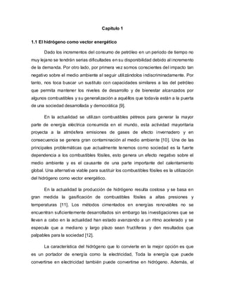 Capítulo 1
1.1 El hidrógeno como vector energético
Dado los incrementos del consumo de petróleo en un periodo de tiempo no
muy lejano se tendrán serias dificultades en su disponibilidad debido al incremento
de la demanda. Por otro lado, por primera vez somos conscientes del impacto tan
negativo sobre el medio ambiente al seguir utilizándolos indiscriminadamente. Por
tanto, nos toca buscar un sustituto con capacidades similares a las del petróleo
que permita mantener los niveles de desarrollo y de bienestar alcanzados por
algunos combustibles y su generalización a aquéllos que todavía están a la puerta
de una sociedad desarrollada y democrática [9].
En la actualidad se utilizan combustibles pétreos para generar la mayor
parte de energía eléctrica consumida en el mundo, esta actividad mayoritaria
proyecta a la atmósfera emisiones de gases de efecto invernadero y en
consecuencia se genera gran contaminación al medio ambiente [10]. Una de las
principales problemáticas que actualmente tenemos como sociedad es la fuerte
dependencia a los combustibles fósiles, esto genera un efecto negativo sobre el
medio ambiente y es el causante de una parte importante del calentamiento
global. Una alternativa viable para sustituir los combustibles fósiles es la utilización
del hidrógeno como vector energético.
En la actualidad la producción de hidrógeno resulta costosa y se basa en
gran medida la gasificación de combustibles fósiles a altas presiones y
temperaturas [11]. Los métodos cimentados en energías renovables no se
encuentran suficientemente desarrollados sin embargo las investigaciones que se
llevan a cabo en la actualidad han estado avanzando a un ritmo acelerado y se
especula que a mediano y largo plazo sean fructíferas y den resultados que
palpables para la sociedad [12].
La característica del hidrógeno que lo convierte en la mejor opción es que
es un portador de energía como la electricidad, Toda la energía que puede
convertirse en electricidad también puede convertirse en hidrógeno. Además, el
 