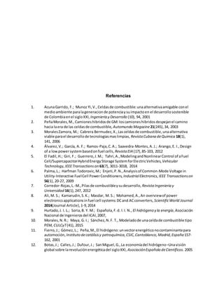 Referencias
1. AcunaGarrido, F.; Munoz Yi,V.,Celdasde combustible:unaalternativaamigable conel
medioambiente paralageneracionde potenciaysuimpactoen el desarrollosostenible
de Colombiaenel sigloXXI, Ingenieria y Desarrollo (10), 94, 2001
2. PeñaMorales,M., Camioneshibridosde GM: loscamioneshibridosdespejanel camino
hacia laera de las celdasde combustible, Automundo Magazine21(245),34, 2003
3. MoralesZamora, M.; Cabrera Bermudez,X.,Lasceldasde combustible,unaalternativa
viable parael desarrollode tecnologiasmaslimpias, Revista Cubana deQuimica 18(1),
141, 2006
4. Álvarez,V.; García, A. F.; Ramos-Paja,C.A.; Saavedra-Montes,A. J.; Arango,E. I.,Design
of a lowpowersystembasedonfuel cells, Revista EIA (17),85-103, 2012
5. El Fadil,H.; Giri, F.; Guerrero,J.M.; Tahri,A.,ModelingandNonlinearControl of aFuel
Cell/SupercapacitorHybridEnergyStorage SystemforElectricVehicles, Vehicular
Technology,IEEETransactionson 63(7), 3011-3018, 2014
6. Palma,L.; Harfman Todorovic,M.; Enjeti,P.N.,Analysisof Common-Mode Voltage in
Utility-Interactive FuelCell PowerConditioners, IndustrialElectronics,IEEE Transactionson
56(1), 20-27, 2009
7. Corredor-Rojas,L.-M.,Pilasde combustibleysudesarrollo, Revista Ingenieria y
Universidad 16(1),247, 2012
8. Ali,M. S.; Kamarudin,S.K.; Masdar, M. S.; Mohamed,A.,An overviewof power
electronicsapplicationsinfuel cell systems:DCand ACconverters, ScientificWorld Journal
2014(Journal Article),1-9,2014
9. Hurtado,J. I. L.; Soria,B. Y. M.; Española,F.d. l.I. N., El hidrógeno y la energía,Asociación
Nacional de Ingenierosdel ICAI,2007,
10. Morales,N.R.; Maya, G. I.; Sánchez,N.F. T., Modeladode unaceldade combustible tipo
PEM, CULCyT(41), 2015
11. Fierro,J.; Gómez,L.; Peña,M.,El hidrógeno:unvectorenergéticonocontaminantepara
automoción, Instituto decatálisisy petroquímica,CSIC,Cantoblanco,Madrid,España157-
162, 2001
12. Botas,J.; Calles,J.; Dufour,J.; SanMiguel,G.,La economíadel hidrógeno–Unavisión
global sobre larevoluciónenergéticadel sigloXXI, AsociaciónEspañola deCientíficos. 2005
 