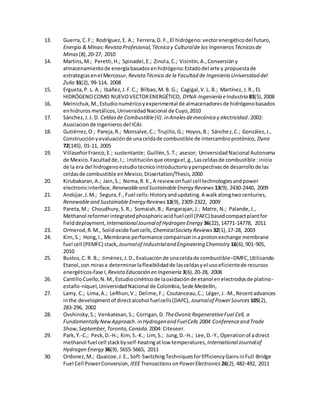 13. Guerra, C.F.; Rodríguez,E. A.; Ferrera,D. F.,El hidrógeno:vectorenergéticodel futuro,
Energía & Minas:RevistaProfesional,Técnica y Culturalde los IngenierosTécnicosde
Minas(8),20-27, 2010
14. Martins,M.; Peretti,H.; Spinadel,E.; Zinola,C.; Visintin,A.,Conversióny
almacenamientode energíabasadosenhidrógeno:Estadodel arte y propuestade
estrategiasenel Mercosur, Revista Técnica de la Facultad de Ingeniería Universidad del
Zulia 31(2), 99-114, 2008
15. Ergueta,P. L. A.; Ibáñez,J.F.C.; Bilbao,M. B. G.; Cagigal,V.L. B.; Martínez, J.R., EL
HIDRÓGENOCOMO NUEVOVECTORENERGÉTICO, DYNA-Ingeniería eIndustria 83(5),2008
16. Melnichuk,M.,Estudionuméricoyexperimental de almacenadoresde hidrógenobasados
enhidruros metálicos,UniversidadNacional de Cuyo,2010
17. Sánchez,J.J. D. Celdasde Combustible(II).inAnalesdemecánica y electricidad. 2002:
Asociacionde Ingenierosdel ICAI.
18. Gutiérrez,O.; Pareja,R.; Monsalve,C.; Trujillo,G.; Hoyos,B.; Sánchez,C.; González,J.,
Construcciónyevaluaciónde unaceldade combustible de intercambioprotónico, Dyna
72(145), 01-11, 2005
19. VillaseñorFranco,E.; sustentante; Guillén,S.T.; asesor; UniversidadNacional Autonoma
de Mexico.Facultadde,I.; instituciónque otorgael,g.,Lasceldasde combustible :inicio
de la era del hidrogenoestudiotecnicointroductorioyperspectivasde desarrollode las
celdasde combustible enMexico,Dissertation/Thesis,2000
20. Kirubakaran,A.; Jain,S.; Nema,R. K.,A review onfuel cell technologiesandpower
electronicinterface, Renewableand SustainableEnergy Reviews 13(9), 2430-2440, 2009
21. Andújar,J.M.; Segura,F.,Fuel cells:Historyandupdating.A walkalongtwocenturies,
Renewableand Sustainable Energy Reviews 13(9), 2309-2322, 2009
22. Pareta,M.; Choudhury,S.R.; Somaiah,B.; Rangarajan,J.; Matre, N.; Palande,J.,
Methanol reformerintegratedphosphoricacidfuel cell (PAFC) basedcompactplantfor
fielddeployment, InternationalJournalof Hydrogen Energy 36(22),14771-14778, 2011
23. Ormerod,R.M., Solidoxide fuel cells, ChemicalSociety Reviews 32(1),17-28, 2003
24. Kim,S.; Hong,I., Membrane performance comparisoninaprotonexchange membrane
fuel cell (PEMFC) stack, Journalof Industrialand Engineering Chemistry 16(6),901-905,
2010
25. Bustos,C. R. B.; Jiménez,J.D.,Evaluaciónde unaceldade combustible–DMFC,Utilizando
Etanol,con mirasa determinarlaflexibilidadde lasceldasyel usoeficientede recursos
energéticos-fase I, RevistaEducación en Ingeniería 3(6),20-28, 2008
26. CantilloCuello,N.M.,Estudiocinéticode laoxidaciónde etanol enelectrodosde platino-
estaño-níquel,UniversidadNacional de Colombia,Sede Medellín,
27. Lamy, C.; Lima,A.; LeRhun,V.; Delime,F.; Coutanceau,C.; Léger,J.-M.,Recentadvances
inthe developmentof directalcohol fuelcells(DAFC), Journalof PowerSources 105(2),
283-296, 2002
28. Ovshinsky,S.; Venkatesan,S.; Corrigan,D. TheOvonicRegenerativeFuel Cell, a
Fundamentally NewApproach.inHydrogenand FuelCells 2004 Conferenceand Trade
Show,September,Toronto,Canada.2004: Citeseer.
29. Park,Y.-C.; Peck,D.-H.; Kim,S.-K.; Lim, S.; Jung,D.-H.; Lee,D.-Y.,Operationof adirect
methanol fuel cell stackbyself-heatingatlow temperatures, InternationalJournalof
Hydrogen Energy 36(9), 5655-5665, 2011
30. Ordonez,M.; Quaicoe,J.E., Soft-SwitchingTechniquesforEfficiencyGainsinFull-Bridge
Fuel Cell PowerConversion, IEEETransactionson PowerElectronics 26(2), 482-492, 2011
 