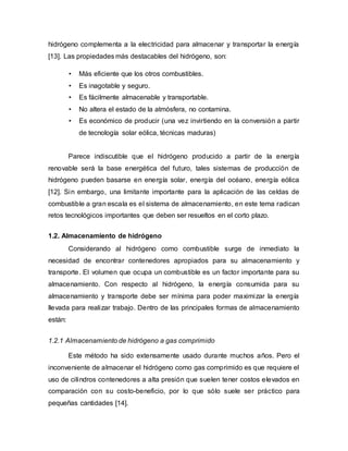 hidrógeno complementa a la electricidad para almacenar y transportar la energía
[13]. Las propiedades más destacables del hidrógeno, son:
• Más eficiente que los otros combustibles.
• Es inagotable y seguro.
• Es fácilmente almacenable y transportable.
• No altera el estado de la atmósfera, no contamina.
• Es económico de producir (una vez invirtiendo en la conversión a partir
de tecnología solar eólica, técnicas maduras)
Parece indiscutible que el hidrógeno producido a partir de la energía
renovable será la base energética del futuro, tales sistemas de producción de
hidrógeno pueden basarse en energía solar, energía del océano, energía eólica
[12]. Sin embargo, una limitante importante para la aplicación de las celdas de
combustible a gran escala es el sistema de almacenamiento, en este tema radican
retos tecnológicos importantes que deben ser resueltos en el corto plazo.
1.2. Almacenamiento de hidrógeno
Considerando al hidrógeno como combustible surge de inmediato la
necesidad de encontrar contenedores apropiados para su almacenamiento y
transporte. El volumen que ocupa un combustible es un factor importante para su
almacenamiento. Con respecto al hidrógeno, la energía consumida para su
almacenamiento y transporte debe ser mínima para poder maximizar la energía
llevada para realizar trabajo. Dentro de las principales formas de almacenamiento
están:
1.2.1 Almacenamiento de hidrógeno a gas comprimido
Este método ha sido extensamente usado durante muchos años. Pero el
inconveniente de almacenar el hidrógeno como gas comprimido es que requiere el
uso de cilindros contenedores a alta presión que suelen tener costos elevados en
comparación con su costo-beneficio, por lo que sólo suele ser práctico para
pequeñas cantidades [14].
 