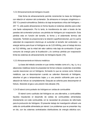 1.2.2 Almacenamiento de hidrógeno licuado
Esta forma de almacenamiento permite incrementar la masa de hidrógeno
con relación al volumen del contenedor. Se almacena en tanques criogénicos a -
252 C a presión atmosférica. Debido a la baja temperatura crítica del hidrógeno, -
241 C, sólo puede almacenarse en forma líquida en sistemas abiertos para evitar
una fuerte sobrepresión. Por lo tanto, la transferencia de calor a través de las
paredes del contenedor produce una pérdida de hidrógeno por evaporación. Esta
pérdida esta en función del tamaño, la forma y el aislamiento térmico del
recipiente. También es proporcional a la relación superficie/volumen, por lo cual la
velocidad de evaporación disminuye al aumentar el tamaño del contenedor. La
energía teórica para licuar el hidrógeno es de 3.23 kWh/kg, pero el trabajo técnico
es 15,2 kWh/kg, casi la mitad del valor calórico más bajo de combustión. El gran
consumo de energía para la licuefacción y la continua pérdida por evaporación
limita los sistemas de almacenamiento de hidrógeno líquido [15].
1.2.3 Almacenamiento en hidruros metálicos
La base del método consiste en que ciertos metales como el Li, Mg, Ca, Na y
aleaciones metálicas tienen la propiedad de formar enlaces covalentes reversibles
cuando reaccionan con el hidrógeno, formando lo que se conoce como hidruros
metálicos, que se descomponen cuando se calientan liberando el hidrógeno,
absorber el gas a temperaturas bajas y a una presión suficiente para que la
aleación de hidruro se completamente. Después se calienta para descomponer el
hidruro, liberando el gas a una presión más elevada [16].
1.2.4 El etanol como portador de hidrógeno en celdas de combustible
El etanol como sustitutos del hidrógeno es una alternativa, a combustibles
líquidos impulsando el desarrollo de celdas de combustibles alimentadas
directamente con este combustible, sin la necesidad de procesos de reformado
para la producción de hidrógeno. El presente trabajo de investigación utilizará una
celda de combustible alimentada por etanol. Los problemas que se presentan hoy
en día, con los sistemas centralizados distribuidores de energía eléctrica son,
 