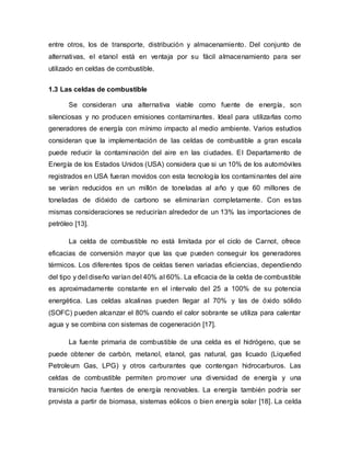 entre otros, los de transporte, distribución y almacenamiento. Del conjunto de
alternativas, el etanol está en ventaja por su fácil almacenamiento para ser
utilizado en celdas de combustible.
1.3 Las celdas de combustible
Se consideran una alternativa viable como fuente de energía, son
silenciosas y no producen emisiones contaminantes. Ideal para utilizarlas como
generadores de energía con mínimo impacto al medio ambiente. Varios estudios
consideran que la implementación de las celdas de combustible a gran escala
puede reducir la contaminación del aire en las ciudades. El Departamento de
Energía de los Estados Unidos (USA) considera que si un 10% de los automóviles
registrados en USA fueran movidos con esta tecnología los contaminantes del aire
se verían reducidos en un millón de toneladas al año y que 60 millones de
toneladas de dióxido de carbono se eliminarían completamente. Con estas
mismas consideraciones se reducirían alrededor de un 13% las importaciones de
petróleo [13].
La celda de combustible no está limitada por el ciclo de Carnot, ofrece
eficacias de conversión mayor que las que pueden conseguir los generadores
térmicos. Los diferentes tipos de celdas tienen variadas eficiencias, dependiendo
del tipo y del diseño varían del 40% al 60%. La eficacia de la celda de combustible
es aproximadamente constante en el intervalo del 25 a 100% de su potencia
energética. Las celdas alcalinas pueden llegar al 70% y las de óxido sólido
(SOFC) pueden alcanzar el 80% cuando el calor sobrante se utiliza para calentar
agua y se combina con sistemas de cogeneración [17].
La fuente primaria de combustible de una celda es el hidrógeno, que se
puede obtener de carbón, metanol, etanol, gas natural, gas licuado (Liquefied
Petroleum Gas, LPG) y otros carburantes que contengan hidrocarburos. Las
celdas de combustible permiten promover una diversidad de energía y una
transición hacia fuentes de energía renovables. La energía también podría ser
provista a partir de biomasa, sistemas eólicos o bien energía solar [18]. La celda
 