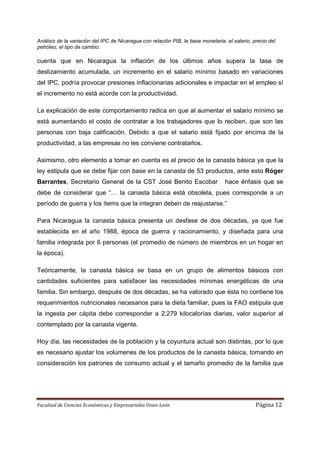 Análisis de la variación del IPC de Nicaragua con relación PIB, la base monetaria, el salario, precio del
petróleo, el tipo de cambio.

cuenta que en Nicaragua la inflación de los últimos años supera la tasa de
deslizamiento acumulada, un incremento en el salario mínimo basado en variaciones
del IPC, podría provocar presiones inflacionarias adicionales e impactar en el empleo sí
el incremento no está acorde con la productividad.

La explicación de este comportamiento radica en que al aumentar el salario mínimo se
está aumentando el costo de contratar a los trabajadores que lo reciben, que son las
personas con baja calificación. Debido a que el salario está fijado por encima de la
productividad, a las empresas no les conviene contratarlos.

Asimismo, otro elemento a tomar en cuenta es el precio de la canasta básica ya que la
ley estipula que se debe fijar con base en la canasta de 53 productos, ante esto Róger
Barrantes, Secretario General de la CST José Benito Escobar                       hace énfasis que se
debe de considerar que “… la canasta básica está obsoleta, pues corresponde a un
período de guerra y los ítems que la integran deben de reajustarse.”

Para Nicaragua la canasta básica presenta un desfase de dos décadas, ya que fue
establecida en el año 1988, época de guerra y racionamiento, y diseñada para una
familia integrada por 6 personas (el promedio de número de miembros en un hogar en
la época).

Teóricamente, la canasta básica se basa en un grupo de alimentos básicos con
cantidades suficientes para satisfacer las necesidades mínimas energéticas de una
familia. Sin embargo, después de dos décadas, se ha valorado que ésta no contiene los
requerimientos nutricionales necesarios para la dieta familiar, pues la FAO estipula que
la ingesta per cápita debe corresponder a 2,279 kilocalorías diarias, valor superior al
contemplado por la canasta vigente.

Hoy día, las necesidades de la población y la coyuntura actual son distintas, por lo que
es necesario ajustar los volúmenes de los productos de la canasta básica, tomando en
consideración los patrones de consumo actual y el tamaño promedio de la familia que




Facultad de Ciencias Económicas y Empresariales Unan-León                                       Página 12
 