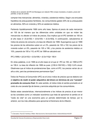Análisis de la variación del IPC de Nicaragua con relación PIB, la base monetaria, el salario, precio del
petróleo, el tipo de cambio.

compran tres mercancías: alimentos, vivienda y asistencia médica. Según una encuesta
hipotética de presupuestos familiares, los consumidores gastan 20% de su presupuesto
en alimentos, 50% en vivienda y 30% en asistencia médica.

Partiendo hipotéticamente 1998 como año base, fijamos el precio de cada mercancía
en 100 de tal manera que las diferencias entre unidades en que se miden las
mercancías no afecten al índice de precios. Eso implica que el IPC también es 100 en
el año base [= (0.2x100) + (0.5x100) + (0.3x100)]. A continuación, calcularemos el
índice de precios de consumo y la tasa de inflación de 1999. Supongamos que en 1999
los precios de los alimentos suben en un 2%, pasando de 100 a 102; los precio de la
vivienda suben un 6%, pasando de 100 a 106, y los precios de asistencia médica un
10%, pasando de 100 a 110, el IPC de 1999 se calcularía así:

IPC (1999) = [(0.2x102) + (0.5x106) + (0.3x110)]= 106.4

En otras palabras, si en 1998 es el año base en el que el IPC es 100, en 1999 el IPC
es 106.4. La tasa de inflación de 1999 es pues: [(106.4-100/100) x 100]= 6.4% anual.
Obsérvese que el índice de ponderaciones fijas, como el IPC, los precios varían de un
año a otro, pero las ponderaciones permanecen fijas.6

Índice de Precios al Consumidor (IPC) es el único índice de precios que se elabora con
el objetivo de medir el poder adquisitivo del dinero en términos de una "canasta"
promedio de consumo final. En este sentido, el índice mide el cambio promedio en el
costo de una canasta fija de bienes y servicios adquirida por los consumidores.

Dadas estas características, internacionalmente a los índices de precios al por menor
se les considera como un indicador económico que trata de aproximar el cambio en el
"costo de vida" en una economía para un período determinado de tiempo; por lo
anterior, son los más utilizados para aproximar el fenómeno de la inflación.




6
    A. Samuelson, Paul & D. Nordhaus, William. Macroeconomía, Decimosexta Edición. Editorial McGraw-Hill 2001.


Facultad de Ciencias Económicas y Empresariales Unan-León                                                        Página 15
 