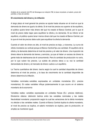 Análisis de la variación del IPC de Nicaragua con relación PIB, la base monetaria, el salario, precio del
petróleo, el tipo de cambio.

El crecimiento del dinero y la inflación

A largo plazo el nivel general de precios se ajusta hasta situarse en el nivel en que la
demanda de dinero es igual a la oferta. Si el nivel de precios es superior al de equilibrio,
el público quiere tener más dinero del que ha creado el Banco Central, por lo que el
nivel de precio debe bajar para equilibrar la oferta y la demanda. Si es inferior al de
equilibrio, el público quiere tener menos dinero del que ha creado el Banco Central, por
lo que el nivel de precios debe subir para equilibrar la oferta la demanda

Cuando el valor de dinero es alto, el nivel de precios es bajo, y viceversa. La curva de
oferta monetaria es vertical porque el Banco Central fija una cantidad. El equilibrio de la
oferta y la demanda determina el nivel de precios y el valor de dinero. Una inyección de
dinero eleva la demanda de bienes y servicios, ya que al haber un exceso de dinero la
gente trata de deshacerse de él consumiendo. Pero la cantidad de producción no varía,
por lo que suben los precios. La subida de precios eleva a su vez la cantidad
demandada de dinero y el mercado de dinero vuelve a un equilibrio.

La Teoría cuantitativa del dinero: teoría según la cual la cantidad disponible de dinero
determina el nivel de precios, y la tasa de crecimiento de la cantidad disponible de
dinero determina la inflación.

Variables nominales: variables expresadas en unidades monetarias (EJ.: precios
monetarios). En estas variables influye poderosamente lo que ocurre en el sistema
monetario de la economía

Variables reales: variables expresadas en unidades físicas (EJ.: precios relativos).
Dicotomía clásica: distinción teórica entre las variables nominales y las reales
Neutralidad monetaria: proposición según la cual las variaciones de la oferta monetaria
no afectan a las variables reales. Cuando el Banco Central duplica la oferta monetaria,
el nivel de precios se duplica, el salario monetario se duplica, pero la producción, el
empleo se mantienen igual.




Facultad de Ciencias Económicas y Empresariales Unan-León                                       Página 21
 