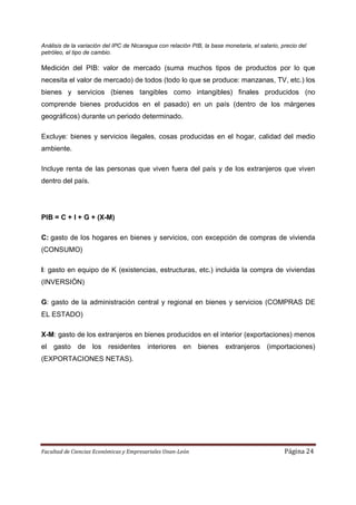 Análisis de la variación del IPC de Nicaragua con relación PIB, la base monetaria, el salario, precio del
petróleo, el tipo de cambio.

Medición del PIB: valor de mercado (suma muchos tipos de productos por lo que
necesita el valor de mercado) de todos (todo lo que se produce: manzanas, TV, etc.) los
bienes y servicios (bienes tangibles como intangibles) finales producidos (no
comprende bienes producidos en el pasado) en un país (dentro de los márgenes
geográficos) durante un periodo determinado.

Excluye: bienes y servicios ilegales, cosas producidas en el hogar, calidad del medio
ambiente.

Incluye renta de las personas que viven fuera del país y de los extranjeros que viven
dentro del país.




PIB = C + I + G + (X-M)

C: gasto de los hogares en bienes y servicios, con excepción de compras de vivienda
(CONSUMO)

I: gasto en equipo de K (existencias, estructuras, etc.) incluida la compra de viviendas
(INVERSIÓN)

G: gasto de la administración central y regional en bienes y servicios (COMPRAS DE
EL ESTADO)

X-M: gasto de los extranjeros en bienes producidos en el interior (exportaciones) menos
el   gasto de los residentes              interiores    en bienes        extranjeros (importaciones)
(EXPORTACIONES NETAS).




Facultad de Ciencias Económicas y Empresariales Unan-León                                       Página 24
 