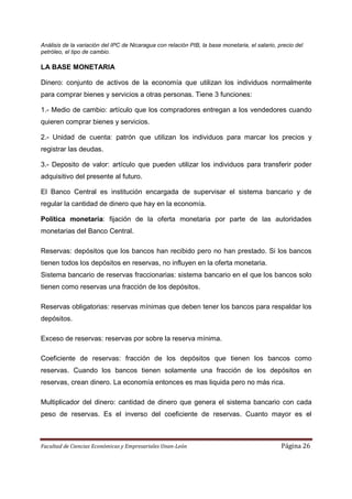 Análisis de la variación del IPC de Nicaragua con relación PIB, la base monetaria, el salario, precio del
petróleo, el tipo de cambio.

LA BASE MONETARIA

Dinero: conjunto de activos de la economía que utilizan los individuos normalmente
para comprar bienes y servicios a otras personas. Tiene 3 funciones:

1.- Medio de cambio: artículo que los compradores entregan a los vendedores cuando
quieren comprar bienes y servicios.

2.- Unidad de cuenta: patrón que utilizan los individuos para marcar los precios y
registrar las deudas.

3.- Deposito de valor: artículo que pueden utilizar los individuos para transferir poder
adquisitivo del presente al futuro.

El Banco Central es institución encargada de supervisar el sistema bancario y de
regular la cantidad de dinero que hay en la economía.

Política monetaria: fijación de la oferta monetaria por parte de las autoridades
monetarias del Banco Central.

Reservas: depósitos que los bancos han recibido pero no han prestado. Si los bancos
tienen todos los depósitos en reservas, no influyen en la oferta monetaria.
Sistema bancario de reservas fraccionarias: sistema bancario en el que los bancos solo
tienen como reservas una fracción de los depósitos.

Reservas obligatorias: reservas mínimas que deben tener los bancos para respaldar los
depósitos.

Exceso de reservas: reservas por sobre la reserva mínima.

Coeficiente de reservas: fracción de los depósitos que tienen los bancos como
reservas. Cuando los bancos tienen solamente una fracción de los depósitos en
reservas, crean dinero. La economía entonces es mas liquida pero no más rica.

Multiplicador del dinero: cantidad de dinero que genera el sistema bancario con cada
peso de reservas. Es el inverso del coeficiente de reservas. Cuanto mayor es el



Facultad de Ciencias Económicas y Empresariales Unan-León                                       Página 26
 