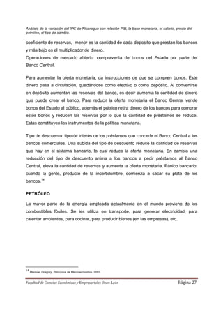 Análisis de la variación del IPC de Nicaragua con relación PIB, la base monetaria, el salario, precio del
petróleo, el tipo de cambio.

coeficiente de reservas, menor es la cantidad de cada deposito que prestan los bancos
y más bajo es el multiplicador de dinero.
Operaciones de mercado abierto: compraventa de bonos del Estado por parte del
Banco Central.

Para aumentar la oferta monetaria, da instrucciones de que se compren bonos. Este
dinero pasa a circulación, quedándose como efectivo o como depósito. Al convertirse
en depósito aumentan las reservas del banco, es decir aumenta la cantidad de dinero
que puede crear el banco. Para reducir la oferta monetaria el Banco Central vende
bonos del Estado al público, además el público retira dinero de los bancos para comprar
estos bonos y reducen las reservas por lo que la cantidad de préstamos se reduce.
Estas constituyen los instrumentos de la política monetaria.

Tipo de descuento: tipo de interés de los préstamos que concede el Banco Central a los
bancos comerciales. Una subida del tipo de descuento reduce la cantidad de reservas
que hay en el sistema bancario, lo cual reduce la oferta monetaria. En cambio una
reducción del tipo de descuento anima a los bancos a pedir préstamos al Banco
Central, eleva la cantidad de reservas y aumenta la oferta monetaria. Pánico bancario:
cuando la gente, producto de la incertidumbre, comienza a sacar su plata de los
bancos.14

PETRÓLEO

La mayor parte de la energía empleada actualmente en el mundo proviene de los
combustibles fósiles. Se les utiliza en transporte, para generar electricidad, para
calentar ambientes, para cocinar, para producir bienes (en las empresas), etc.




14
     Mankiw, Gregory. Principios de Macroeconomía. 2002.


Facultad de Ciencias Económicas y Empresariales Unan-León                                       Página 27
 