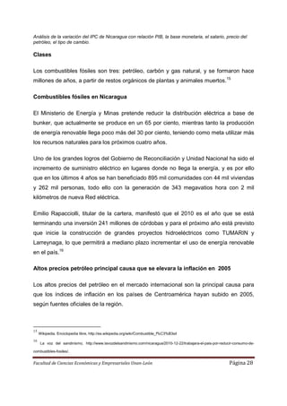 Análisis de la variación del IPC de Nicaragua con relación PIB, la base monetaria, el salario, precio del
petróleo, el tipo de cambio.

Clases

Los combustibles fósiles son tres: petróleo, carbón y gas natural, y se formaron hace
millones de años, a partir de restos orgánicos de plantas y animales muertos.15

Combustibles fósiles en Nicaragua

El Ministerio de Energía y Minas pretende reducir la distribución eléctrica a base de
bunker, que actualmente se produce en un 65 por ciento, mientras tanto la producción
de energía renovable llega poco más del 30 por ciento, teniendo como meta utilizar más
los recursos naturales para los próximos cuatro años.

Uno de los grandes logros del Gobierno de Reconciliación y Unidad Nacional ha sido el
incremento de suministro eléctrico en lugares donde no llega la energía, y es por ello
que en los últimos 4 años se han beneficiado 895 mil comunidades con 44 mil viviendas
y 262 mil personas, todo ello con la generación de 343 megavatios hora con 2 mil
kilómetros de nueva Red eléctrica.

Emilio Rapacciolli, titular de la cartera, manifestó que el 2010 es el año que se está
terminando una inversión 241 millones de córdobas y para el próximo año está previsto
que inicie la construcción de grandes proyectos hidroeléctricos como TUMARIN y
Larreynaga, lo que permitirá a mediano plazo incrementar el uso de energía renovable
en el país.16

Altos precios petróleo principal causa que se elevara la inflación en 2005

Los altos precios del petróleo en el mercado internacional son la principal causa para
que los índices de inflación en los países de Centroamérica hayan subido en 2005,
según fuentes oficiales de la región.



15
     Wikipedia. Enciclopedia libre, http://es.wikipedia.org/wiki/Combustible_f%C3%B3sil
16
      La voz del sandinismo, http://www.lavozdelsandinismo.com/nicaragua/2010-12-22/trabajara-el-pais-por-reducir-consumo-de-

combustibles-fosiles/.


Facultad de Ciencias Económicas y Empresariales Unan-León                                                      Página 28
 