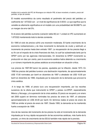 Análisis de la variación del IPC de Nicaragua con relación PIB, la base monetaria, el salario, precio del
petróleo, el tipo de cambio.

El modelo econométrico da como resultado el parámetro del precio del petróleo un
coeficiente de 1.673322 con un nivel de significancia de 0.0033. Lo que significa que la
variable es altamente significativa en el modelo con una probabilidad del 99.9967% con
un margen de error del 5%.

Si el precio del petróleo aumenta (variación tabla #2) en 1 unidad en IPC aumentará en
1.673322 manteniendo todo lo demás constante.

En 1995 el ciclo de precios sufrió una reversión moderada. El fuerte crecimiento de la
economía norteamericana y de Asia incrementó la demanda de crudo y estimuló un
incremento de precios hasta bien entrado 1997. La recuperación de los precios llegó a
su fin con el impacto de la crisis financiera de Asia, la cual fue subestimada tanto por la
OPEP como por las agencias internacionales. En diciembre la OPEP incrementó su
producción en diez por ciento, pero la economía asiática había detenido su crecimiento
y un número importante de países asiáticos se encontraban en situación crítica.

Los precios de 1997-98 fueron los peores, ajustados por la inflación, desde 1973. En
1998 los precios del petróleo tuvieron una declinación importante, de aproximadamente
US$ 17.00 nominales por barril en diciembre de 1997 a alrededor de US$ 10.00 por
barril en diciembre de 1998, impulsada por la reducción de la demanda que provocó la
crisis asiática.

A lo largo de 1999, el precio tuvo una recuperación importante, por los recortes
sucesivos de la oferta que instrumentó la OPEP y países no-OPEP, especialmente
México y Noruega, y la superación de la crisis asiática. El precio se recuperó y en enero
del 2000 superó en términos nominales los precios de enero de 1997, al colocarse
aproximadamente en US$ 25.00 por barril. En términos reales el precio de enero de
1999 es similar al precio de enero de 1997. Desde 1995, la demanda se ha mantenido
fuerte a excepción de 1998.

Una de las razones del incremento de los precios ha sido el incremento de la demanda
impulsada por la muy rápida recuperación de las economías asiáticas, más fuerte de lo
previsto, un ritmo de crecimiento de los EEUU también más rápido de lo previsto.

Facultad de Ciencias Económicas y Empresariales Unan-León                                       Página 46
 