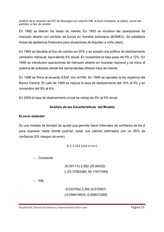 Análisis de la variación del IPC de Nicaragua con relación PIB, la base monetaria, el salario, precio del
petróleo, el tipo de cambio.

En 1992 se liberan las tasas de interés. En 1993 se iniciaron las operaciones de
mercado abierto con emisión de bonos en moneda extranjera (BOMEX). Se establece
líneas de asistencia financiera para situaciones de iliquidez a corto plazo.

En 1993 se devalúa el tipo de cambio en 20% y se acepta una política de deslizamiento
cambiario mensual, equivalente 5% anual. En noviembre la tasa paso de 5% a 12%. En
1995 se introducen operaciones de mercado abierto en moneda nacional y se inicia el
sistema de subastas donde los demandantes ofrecen tasa de interés.

En 1998 se firma el acuerdo ESAF con el FMI. En 1999 se aprueba la ley orgánica del
Banco Central. En julio de 1999 se reduce la tasa de deslizamiento del 12% al 9% y en
noviembre del 9% al 6%.

En 2004 la tasa de deslizamiento anual se redujo de 6% al 5% anual.

                          Análisis de las Características del Modelo

El error estándar

Es una medida de bondad de ajuste que permite hacer intervalos de confianza de los β
para expresar hasta donde podrían variar sus valores estimados con un 95% de
confianza (5% margen de error).

                                         β    2.262


            o Constante

                                       35.50117± 2.262 (25.94032)
                                       [--23.17583384, 94.17817384]

            o PIB

                                       -0.033745± 2.262 (0.010907)
                                       [-0.058416634,-0.009073366]


Facultad de Ciencias Económicas y Empresariales Unan-León                                       Página 51
 