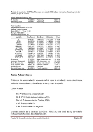 Análisis de la variación del IPC de Nicaragua con relación PIB, la base monetaria, el salario, precio del
petróleo, el tipo de cambio.

White Heteroskedasticity Test:
F-statistic               1.828636     Probability                  0.262140
Obs*R-squared             12.56451     Probability                  0.249049

Test Equation:
Dependent Variable: RESID^2
Method: Least Squares
Date: 08/04/11 Time: 21:42
Sample: 1995 2010
Included observations: 16
       Variable          Coefficient   Std. Error     t-Statistic      Prob.
          C              -8598.927      2846.322     -3.021066        0.0294
         CPIB             0.678743      0.374432      1.812726        0.1296
        CPIB^2           -0.000291      0.000160     -1.817824        0.1288
       CBMON              0.424768      0.250865      1.693211        0.1512
      CBMON^2            -0.000141      0.000111     -1.269511        0.2601
       CPPTRO            -14.23450      8.249497     -1.725500        0.1450
      CPPTRO^2           -0.034803      0.229218     -0.151835        0.8853
        CSALN             3.641017      1.750609      2.079857        0.0921
       CSALN^2           -0.004079      0.002387     -1.708542        0.1482
       CTCAMB             16230.78      5367.086      3.024132        0.0293
      CTCAMB^2           -8392.987      2800.446     -2.997018        0.0302
R-squared                 0.785282     Mean dependent var           139.8424
Adjusted R-squared        0.355846     S.D. dependent var           159.4656
S.E. of regression        127.9858     Akaike info criterion        12.75357
Sum squared resid         81901.86     Schwarz criterion            13.28472
Log likelihood           -91.02852     F-statistic                  1.828636
Durbin-Watson stat        2.960915     Prob(F-statistic)            0.262140



Test de Autocorrelación.

El término de autocorrelación se puede definir como la correlación entre miembros de
series de observaciones ordenadas en el tiempo o en el espacio.

Durbin Watson

        Ho: P=0 No existe autocorrelación
        Hi: D<|P|<I Existe autocorrelación: AR(1).
        Si d ≈ 0 E Autocorrelación Positiva AR(1).
        d ≈ 2 E Autocorrelación.
        d ≈ 4 E Autocorrelación Negativo.

El Durbin Watson de la salida de Eviews da 1.502738, está cerca de 2 y por lo tanto
rechazamos la hipótesis de autocorrelación.

Facultad de Ciencias Económicas y Empresariales Unan-León                                       Página 55
 