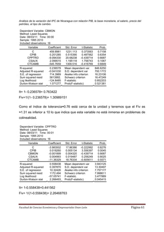 Análisis de la variación del IPC de Nicaragua con relación PIB, la base monetaria, el salario, precio del
petróleo, el tipo de cambio.

Dependent Variable: CBMON
Method: Least Squares
Date: 08/03/11 Time: 00:00
Sample: 1995 2010
Included observations: 16
       Variable          Coefficient   Std. Error     t-Statistic      Prob.
          C               459.8981      1231.113      0.373563        0.7158
         CPIB             0.251285      0.515390      0.487562        0.6354
       CPPTRO            -9.094330      20.68238     -0.439714        0.6687
        CSALN             2.099515      1.195118      1.756743        0.1067
       CTCAMB            -545.7659      1309.516     -0.416769        0.6849
R-squared                 0.236578     Mean dependent var           846.6250
Adjusted R-squared       -0.041030     S.D. dependent var           700.1772
S.E. of regression        714.3969     Akaike info criterion        16.23106
Sum squared resid         5613992.     Schwarz criterion            16.47249
Log likelihood           -124.8485     F-statistic                  0.852203
Durbin-Watson stat        1.071277     Prob(F-statistic)            0.521381


It= 1- 0.236578= 0.763422
Fiv=1/(1- 0.236578)= 1.30989151

Como el índice de tolerancia≈0.76 está cerca de la unidad y tenemos que el Fiv es
≈1.31 es inferior a 10 lo que indica que esta variable no está inmersa en problemas de
colinealidad.

Dependent Variable: CPPTRO
Method: Least Squares
Date: 08/03/11 Time: 00:01
Sample: 1995 2010
Included observations: 16
       Variable          Coefficient   Std. Error     t-Statistic      Prob.
          C              -3.983502      17.86386     -0.222992        0.8276
         CPIB             0.018260      0.005134      3.556397        0.0045
       CBMON             -0.001899      0.004320     -0.439714        0.6687
        CSALN             0.004993      0.019487      0.256249        0.8025
       CTCAMB            -11.36329      18.76334     -0.605611        0.5571
R-squared                 0.558438     Mean dependent var           3.943125
Adjusted R-squared        0.397870     S.D. dependent var           13.30497
S.E. of regression        10.32426     Akaike info criterion        7.757177
Sum squared resid         1172.494     Schwarz criterion            7.998611
Log likelihood           -57.05741     F-statistic                  3.477889
Durbin-Watson stat        2.266493     Prob(F-statistic)            0.045415


It= 1-0.558438=0.441562
Fiv= 1/(1-0.558438)= 2.26468763



Facultad de Ciencias Económicas y Empresariales Unan-León                                       Página 61
 