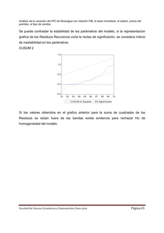 Análisis de la variación del IPC de Nicaragua con relación PIB, la base monetaria, el salario, precio del
petróleo, el tipo de cambio.

Se puede contrastar la estabilidad de los parámetros del modelo, si la representación
grafica de los Residuos Recursivos corta la rectas de significación, se considera indicio
de inestabilidad en los parámetros.
CUSUM 2
                                 1.5



                                 1.0



                                 0.5



                                 0.0



                                -0.5
                                    01   02    03   04   05   06   07   08    09      10

                                              CUSUM of Squares     5% Signif icance




Si los valores obtenidos en el grafico anterior para la suma de cuadrados de los
Residuos se sitúan fuera de las bandas existe evidencia para rechazar Ho de
homogeneidad del modelo.




Facultad de Ciencias Económicas y Empresariales Unan-León                                       Página 65
 
