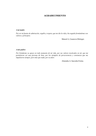 v
AGRADECIMIENTO
A mi madre
Por ser mi fuente de admiración, orgullo y respeto, que me dio la vida y ha seguido formándome con
valores y principios.
Manoel A. Casanova Olórtegui.
A mis padres
Por brindarme su apoyo en todo momento de mi vida, por sus valores inculcados en mí, que me
permitieron ser una persona de bien, por los ejemplos de perseverancia y constancia que me
impulsaron siempre, pero más que nada, por su amor.
Almendra A. Saavedra Freitas.
 