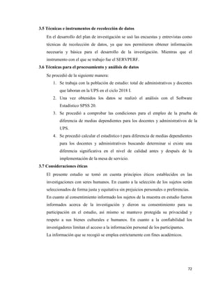 72
3.5 Técnicas e instrumentos de recolección de datos
En el desarrollo del plan de investigación se usó las encuestas y entrevistas como
técnicas de recolección de datos, ya que nos permitieron obtener información
necesaria y básica para el desarrollo de la investigación. Mientras que el
instrumento con el que se trabajo fue el SERVPERF.
3.6 Técnicas para el procesamiento y análisis de datos
Se procedió de la siguiente manera:
1. Se trabaja con la población de estudio: total de administrativos y docentes
que laboran en la UPS en el ciclo 2018 I.
2. Una vez obtenidos los datos se realizó el análisis con el Software
Estadístico SPSS 20.
3. Se procedió a comprobar las condiciones para el empleo de la prueba de
diferencia de medias dependientes para los docentes y administrativos de la
UPS.
4. Se procedió calcular el estadístico t para diferencia de medias dependientes
para los docentes y administrativos buscando determinar si existe una
diferencia significativa en el nivel de calidad antes y después de la
implementación de la mesa de servicio.
3.7 Consideraciones éticas
El presente estudio se tomó en cuenta principios éticos establecidos en las
investigaciones con seres humanos. En cuanto a la selección de los sujetos serán
seleccionados de forma justa y equitativa sin prejuicios personales o preferencias.
En cuanto al consentimiento informado los sujetos de la muestra en estudio fueron
informados acerca de la investigación y dieron su consentimiento para su
participación en el estudio, así mismo se mantuvo protegida su privacidad y
respeto a sus bienes culturales e humanos. En cuanto a la confiabilidad los
investigadores limitan el acceso a la información personal de los participantes.
La información que se recogió se emplea estrictamente con fines académicos.
 