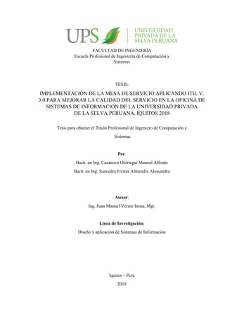 TESIS:
IMPLEMENTACIÓN DE LA MESA DE SERVICIO APLICANDO ITIL V.
3.0 PARA MEJORAR LA CALIDAD DEL SERVICIO EN LA OFICINA DE
SISTEMAS DE INFORMACION DE LA UNIVERSIDAD PRIVADA
DE LA SELVA PERUANA, IQUITOS 2018
Asesor:
Ing. Juan Manuel Verme Insua, Mgr.
Línea de Investigación:
Diseño y aplicación de Sistemas de Información
Iquitos – Perú
2018
FACULTAD DE INGENIERÍA
Escuela Profesional de Ingeniería de Computación y
Sistemas
Tesis para obtener el Título Profesional de Ingeniero de Computación y
Sistemas
Por:
Bach. en Ing. Casanova Olórtegui Manoel Alfredo
Bach. en Ing. Saavedra Freitas Almendra Alessandra
 