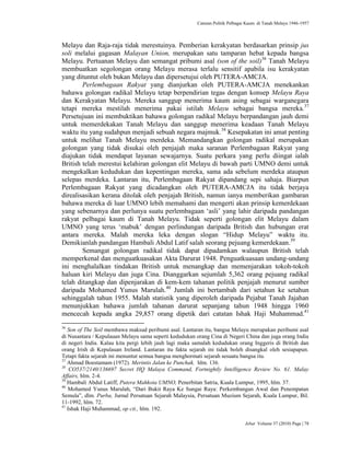 Caturan Politik Pelbagai Kaum di Tanah Melayu 1946-1957
Jebat Volume 37 (2010) Page | 78
Melayu dan Raja-raja tidak merestuinya. Pemberian kerakyatan berdasarkan prinsip jus
soli melalui gagasan Malayan Union, merupakan satu tamparan hebat kepada bangsa
Melayu. Pertuanan Melayu dan semangat pribumi asal (son of the soil)36
Tanah Melayu
membuatkan segolongan orang Melayu merasa terlalu sensitif apabila isu kerakyatan
yang dituntut oleh bukan Melayu dan dipersetujui oleh PUTERA-AMCJA.
Perlembagaan Rakyat yang dianjurkan oleh PUTERA-AMCJA menekankan
bahawa golongan radikal Melayu tetap berpendirian tegas dengan konsep Melayu Raya
dan Kerakyatan Melayu. Mereka sanggup menerima kaum asing sebagai warganegara
tetapi mereka mestilah menerima pakai istilah Melayu sebagai bangsa mereka.37
Persetujuan ini membuktikan bahawa golongan radikal Melayu berpandangan jauh demi
untuk memerdekakan Tanah Melayu dan sanggup menerima keadaan Tanah Melayu
waktu itu yang sudahpun menjadi sebuah negara majmuk.38
Kesepakatan ini amat penting
untuk melihat Tanah Melayu merdeka. Memandangkan golongan radikal merupakan
golongan yang tidak disukai oleh penjajah maka saranan Perlembagaan Rakyat yang
diajukan tidak mendapat layanan sewajarnya. Suatu perkara yang perlu diingat ialah
British telah merestui kelahiran golongan elit Melayu di bawah parti UMNO demi untuk
mengekalkan kedudukan dan kepentingan mereka, sama ada sebelum merdeka ataupun
selepas merdeka. Lantaran itu, Perlembagaan Rakyat dipandang sepi sahaja. Biarpun
Perlembagaan Rakyat yang dicadangkan oleh PUTERA-AMCJA itu tidak berjaya
direalisasikan kerana ditolak oleh penjajah British, namun ianya memberikan gambaran
bahawa mereka di luar UMNO lebih memahami dan mengerti akan prinsip kemerdekaan
yang sebenarnya dan perlunya suatu perlembagaan „asli‟ yang lahir daripada pandangan
rakyat pelbagai kaum di Tanah Melayu. Tidak seperti golongan elit Melayu dalam
UMNO yang terus „mabuk‟ dengan perlindungan daripada British dan hubungan erat
antara mereka. Malah mereka leka dengan slogan “Hidup Melayu” waktu itu.
Demikianlah pandangan Hambali Abdul Latif salah seorang pejuang kemerdekaan.39
Semangat golongan radikal tidak dapat dipadamkan walaupun British telah
memperkenal dan menguatkuasakan Akta Darurat 1948. Penguatkuasaan undang-undang
ini menghalalkan tindakan British untuk menangkap dan memenjarakan tokoh-tokoh
haluan kiri Melayu dan juga Cina. Dianggarkan sejumlah 5,362 orang pejuang radikal
telah ditangkap dan dipenjarakan di kem-kem tahanan politik penjajah menurut sumber
daripada Mohamed Yunus Marulah.40
Jumlah ini bertambah dari setahun ke setahun
sehinggalah tahun 1955. Malah statistik yang diperoleh daripada Pejabat Tanah Jajahan
menunjukkan bahawa jumlah tahanan darurat sepanjang tahun 1948 hingga 1960
mencecah kepada angka 29,857 orang dipetik dari catatan Ishak Haji Muhammad.41
36
Son of The Soil membawa maksud peribumi asal. Lantaran itu, bangsa Melayu merupakan peribumi asal
di Nusantara / Kepulauan Melayu sama seperti kedudukan orang Cina di Negeri China dan juga orang India
di negeri India. Kalau kita pergi lebih jauh lagi maka samalah kedudukan orang Inggeris di British dan
orang Irish di Kepulauan Ireland. Lantaran itu fakta sejarah ini tidak boleh disangkal oleh sesiapapun.
Tetapi fakta sejarah ini menuntut semua bangsa menghormati sejarah sesuatu bangsa itu.
37
Ahmad Boestamam (1972). Merintis Jalan ke Punchak. hlm. 136.
38
CO537/2140/136697 Secret HQ Malaya Command, Fortnightly Intelligence Review No. 61. Malay
Affairs, hlm. 2-4.
39
Hambali Abdul Latiff, Putera Mahkota UMNO, Penerbitan Satria, Kuala Lumpur, 1995, hlm. 37.
40
Mohamed Yunus Marulah, “Dari Bukit Raya Ke Sungai Raya: Perkembangan Awal dan Penempatan
Semula”, dlm. Purba, Jurnal Persatuan Sejarah Malaysia, Persatuan Muzium Sejarah, Kuala Lumpur, Bil.
11-1992, hlm. 72.
41
Ishak Haji Muhammad, op cit., hlm. 192.
 