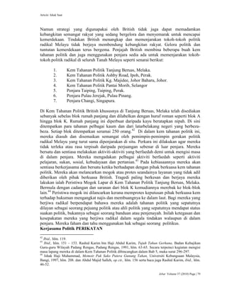 Article: Ishak Saat
Jebat Volume 37 (2010) Page | 79
Namun strategi yang digunapakai oleh British tidak juga dapat memadamkan
kebangkitan semangat rakyat yang sedang bergelora dan menyemarak untuk mencapai
kemerdekaan. Tindakan British menangkap dan memenjarakan tokoh-tokoh politik
radikal Melayu tidak berjaya membendung kebangkitan rakyat. Gelora politik dan
tuntutan kemerdekaan terus bergema. Penjajah British membina beberapa buah kem
tahanan politik dan juga menggunakan penjara sedia ada untuk memenjarakan tokoh-
tokoh politik radikal di seluruh Tanah Melayu seperti senarai berikut:
1. Kem Tahanan Politik Tanjung Beruas, Melaka.
2. Kem Tahanan Politik Ashby Road, Ipoh, Perak.
3. Kem Tahanan Politik Kg. Majidee, Johor Baharu, Johor.
4. Kem Tahanan Politik Pantai Morib, Selangor
5. Penjara Taiping, Taiping, Perak.
6. Penjara Pulau Jerejak, Pulau Pinang.
7. Penjara Changi, Singapura.
Di Kem Tahanan Politik British khususnya di Tanjung Beruas, Melaka telah disediakan
sebanyak sebelas blok rumah panjang dan dilabelkan dengan huruf roman seperti blok A
hingga blok K. Rumah panjang ini diperbuat daripada kayu beratapkan nipah. Di sini
ditempatkan para tahanan pelbagai kaum dan dari latarbelakang negeri yang berbeza-
beza. Setiap blok ditempatkan seramai 250 orang.42
Di dalam kem tahanan politik ini,
mereka diasuh dan disemaikan semangat oleh pemimpin-pemimpin gerakan politik
radikal Melayu yang turut sama dipenjarakan di situ. Perkara ini dilakukan agar mereka
tidak terleka atau rasa terpisah daripada perjuangan sebenar di luar penjara. Mereka
bersatu dan sentiasa melakukan aktiviti-aktiviti yang berfaedah demi untuk mengisi masa
di dalam penjara. Mereka mengadakan pelbagai aktiviti berfaedah seperti aktiviti
pelajaran, sukan, sosial, kebudayaan dan pertanian.43
Pada kebiasaannya mereka akan
sentiasa berkerjasama dan bersatu ketika berhadapan dengan pihak berkuasa kem tahanan
politik. Mereka akan melancarkan mogok atau protes seandainya layanan yang tidak adil
diberikan oleh pihak berkuasa British. Tragedi paling berkesan dan berjaya mereka
lakukan ialah Peristiwa Mogok Lapar di Kem Tahanan Politik Tanjung Beruas, Melaka.
Bermula dengan cadangan dan saranan dari blok K kemudiannya merebak ke blok-blok
lain.44
Peristiwa mogok ini dilancarkan kerana memprotes keputusan pihak berkuasa kem
terhadap hukuman mengangkat najis dan membuangnya ke dalam laut. Bagi mereka yang
berjiwa radikal berpendapat bahawa mereka adalah tahanan politik yang sepatutnya
dilayan sebagai seorang pejuang politik atau ahli politik yang sepatutnya mendapat status
suakan politik, bukannya sebagai seorang banduan atau penjenayah. Inilah ketegasan dan
kesepakatan mereka yang berjiwa radikal dalam segala tindakan walaupun di dalam
penjara. Mereka faham dan tahu menggunakan hak sebagai seorang politikus.
Kerjasama Politik PERIKATAN
42
Ibid., hlm. 119.
43
Ibid., hlm. 151 – 153. Rashid Karim bin Haji Abdul Karim, Tujuh Tahun Gerhana, Badan Kebajikan
Guru-guru Wilayah Padang Rengas, Padang Rengas, 1991, hlm. 63-65. Secara terpeinci kegiatan mengisi
masa lapang mereka di dalam Kem Tahanan Politik dibincangkan dalam Bab 5, muka surat 296-297.
44
Ishak Haji Muhammad, Memoir Pak Sako Putera Gunung Tahan, Universiti Kebangsaan Malaysia,
Bangi, 1997, hlm. 208. dan Abdul Majid Salleh, op cit., hlm. 156 serta baca juga Rashid Karim, ibid., hlm.
46-52.
 