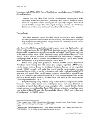 Article: Ishak Saat
Jebat Volume 37 (2010) Page | 81
berlangsung pada 17 Mac 1951, Tunku Abdul Rahman menjelaskan tujuan PERIKATAN
dibentuk bertujuan:
“Tentang apa yang akan dibuat apabila kita menerima tanggungjawab maka
saya ingin memberitahu tuan-tuan, pertamanya kita terpaksa mengatasi segala
perasaan yang buruk sekali seperti perasaan inferiority complex. Kalau tidak
dibuat demikian nescaya kita tidak dapat mencapai cita-cita kita. Pendeknya
kami mesti memberanikan diri menuju terus ke arah kemerdekaan.”50
Tambah Tunku:
“Kita akan menuntut supaya diadakan sebuah jawatankuasa untuk mengkaji
perlembagaan Persekutuan Tanah Melayu sekarang serta mengadakan syor-syor
bagi mengubah perlembagaan itu sebagai persediaan kerana berkerajaan sendiri
dan seterusnya merdeka.”51
Jelas Tunku Abdul Rahman, apabila konsep perkongsian kuasa yang diperkenalkan oleh
UMNO melalui gabungan Parti PERIKATAN dapat diterima masyarakat umum maka
dengan mudah ianya diterima pakai oleh masyarakat majmuk di Tanah Melayu. Kejayaan
ini berjaya menjulang nama UMNO dalam percaturan politik pelbagai kaum di Tanah
Melayu. Strategi ini turut membantu melemahkan PKMM, dan seterusnya mengangkat
gabungan parti PERIKATAN, usaha ini menunjukkan kematangan caturan politik Tunku
Abdul Rahman Putra Al-Haj, demikianlah tegas Ramlah Adam.52
Dalam masa yang sama pergerakan Pemuda UMNO, melalui kepimpinan
Pemudanya mulai lantang dan tidak sekata pula dengan pergerakan UMNO pusat.
Mereka merasa tercabar dengan isu kerakyatan. Lanjutan daripada isu ini pergerakan
pemuda UMNO menjadi lebih peka dan sensitif apabila membicarakan persoalan
pertuanan Melayu. Akhirnya mereka bertindak menjadi badan pendesak kepada UMNO
pusat agar lebih sensitif dalam membicarakan perjuangan memartabatkan bangsa Melayu
waktu itu. Lantaran itu, pergerakan Pemuda UMNO mencadangkan slogan Hidup Melayu
ditukarkan kepada slogan Merdeka. Desakan dibuat oleh Abdul Razak Hussein selaku
Ketua Pergerakan Pemuda UMNO.53
Pengorbanan yang paling berharga orang Melayu telah dicadangkan oleh Tunku
khususnya dalam aspek politik iaitu perkongsian kuasa. Hal yang demikian ini
merupakan prasyarat kemerdekaan yang ditetapkan oleh penjajah British. Tunku
memperjuangkan kemerdekaan bagi Tanah Melayu dengan kerjasama erat pelbagai kaum
yang terdapat di Tanah Melayu. Jelas Tunku pada Persidangan UMNO yang berlangsung
di Melaka pada 5 April 1953, bahawa:
50
Teks Ucapan Tunku Abdul Rahman Putra Al-Haj dalam ceramah anjuran Kelab Sosialis Universiti
Malaya di Univeriti Malaya, Kuala Lumpur pada 17 Mac 1951.
51
Ibid.
52
Ramlah Adam, Sumbanganmu Dikenang, Dewan Bahasa dan Pustaka, Kuala Lumpur, 1999, hlm xxviii.
53
UMNO/SG No. 219/50 - Hidup Melayu di-gantikan dengan Merdeka.
 