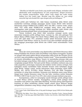 Caturan Politik Pelbagai Kaum di Tanah Melayu 1946-1957
Jebat Volume 37 (2010) Page | 82
“Merdeka itu bukanlah suatu benda yang mudah untuk didapati, melainkan ialah
dikehendaki untuk mendapatkannya itu iaitu pengorbanan. Dengan kerananya
kita terpaksa mengorbankan, bukan sahaja wang ringgit dan usaha tenaga
bahkan jiwa kita sendiri juga. Merdeka yang kita tujukan itu, saya ulangi
menyebut lagi iaitu hendak kita capai dengan jalan perlembagaan.” 54
Caturan politik parti berhaluan kiri, tidak berjaya meyakinkan pihak British untuk
memberikan komitmen terhadap perjuangan mereka kerana British lebih berminat
bekerjasama dengan PERIKATAN (UMNO, MCA dan MIC). Lantaran itulah, selepas
tahun 1955 usaha pihak PERIKATAN mendapat laluan selesa yang akhirnya
meminggirkan usaha golongan berhaluan kiri. Malah menafikan usaha mereka yang
berjuang menentang penjajah Barat serta perjuangan menuntut kemerdekaan.
Namun kesukaran yang dilalui tidak mematikan semangat mereka untuk
meneruskan kerjasama politik pelbagai kaum. Lantaran itu, lahir pula gabungan Parti
Rakyat Malaya [PRM] dengan Parti Buruh Malaya [PBM] yang membentuk Socialist
Front (SF) pada tahun 1957, penubuhan tersebut adalah bersesuaian dengan tahun
kemerdekaan Tanah Melayu. Justeru itu, Socialist Front sukar mendapat sokongan rakyat
dan menggugat perancangan pihak British dan UMNO untuk memerdekakan Tanah
Melayu.
Rumusan
Dasar dan sistem pemerintahan yang diperkenalkan oleh British khususnya dalam
bidang Pendidikan dan ekonomi telah menyebabkan orang Melayu ketinggalan. Keadaan
ini menjadi lebih parah apabila British mengamalkan taktik Pecah dan Perintah [Divide
and Rule] yang menyebabkan orang Melayu semakin lemah.55
Sistem pentadbiran British
ini ternyata melemahkan orang Melayu. Senario ini menimbulkan perasaan tidak puas
hati dalam kalangan orang Melayu. Oleh sebab itu, lahirlah parti-parti politik yang berani
menghadapi penjajah British. Parti-parti politik Melayu meletakkan matlamat yang sama
maka pergerakan, perancangan, kerjasama dan tindakan mereka sentiasa seiringan, hatta
kadangkala mereka menubuhkan badan bertindak bersama untuk berhadapan dengan
pihak British. Sebagai contoh, mereka bekerjasama dalam pergerakan seperti KRIS,
PKMM, API, AWAS, PUTERA, Hizbul Muslimin, PAS, dan PRM. Pertubuhan-
pertubuhan ini saling bantu-membantu. Kerjasama turut dijalankan antara orang Melayu
dengan kaum imigran khususnya orang Cina dan India, contohnya melalui kerjasama
PUTERA-AMCJA dan Socialist Front (SF), demi untuk mencapai matlamat yang sama.
Kesimpulannya, artikel ini menyingkap sejarah hubungan politik pelbagai kaum
di Tanah Melayu sebelum merdeka. Sesungguhnya caturan politik perbagai kaum
merupakan suatu perkara yang tidak dapat dibendung. Persoalan penting ialah bagaimana
kerjasama ini dalam memberikan manfaat kepada seluruh rakyat Malaysia dengan
mengambilkira kedudukan orang Melayu sebagai peribumi asal Malaysia dan penduduk
54
Teks Ucapan Tunku Abdul Rahman Putra Al Haj pada Persidangan Agong UMNO di Kota Melaka pada
5 April 1953.
55
Muhammad Abu Bakar, Potret Masa. Persaingan Ideologi dan Pemulihan Tradisi. Gateway.Petaling
Jaya. 1994. Hlm. 13 dan baca juga Abdul Majid Salleh, Untukmu Anak Merdeka, Abdul Majid Salleh, Ipoh,
1991, hlm. 50.
 