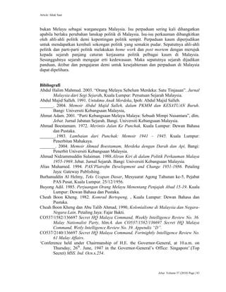 Article: Ishak Saat
Jebat Volume 37 (2010) Page | 83
bukan Melayu sebagai warganegara Malaysia. Isu perpaduan sering kali dihangatkan
apabila berlaku perubahan lanskap politik di Malaysia. Isu-isu perkauman dibangkitkan
oleh ahli-ahli politik demi kepentingan politik sempit. Perpaduan kaum diperjudikan
untuk mendapatkan kembali sokongan politik yang semakin pudar. Sepatutnya ahli-ahli
politik dan parti-parti politik melakukan home work dan post mortem dengan merujuk
kepada sejarah panjang caturan kerjasama politik pelbagai kaum di Malaysia.
Sesungguhnya sejarah mengajar erti kedewasaan. Maka sepatutnya sejarah dijadikan
panduan, iktibar dan pengajaran demi untuk kesejahteraan dan perpaduan di Malaysia
dapat dipelihara.
Bibliografi
Abdul Halim Mahmud. 2003. “Orang Melayu Sebelum Merdeka: Satu Tinjauan”. Jurnal
Malaysia dari Segi Sejarah, Kuala Lumpur: Persatuan Sejarah Malaysia.
Abdul Majid Salleh. 1991. Untukmu Anak Merdeka, Ipoh: Abdul Majid Salleh.
______. 2004. Memoir Abdul Majid Salleh, dalam PKMM dan KESATUAN Buruh.
Bangi: Universiti Kebangsaan Malaysia,
Ahmat Adam. 2001. “Parti Kebangsaan Melayu Malaya: Sebuah Mimpi Nusantara”, dlm.
Jebat. Jurnal Jabatan Sejarah. Bangi. Universiti Kebangsaan Malaysia.
Ahmad Boestamam. 1972. Merintis Jalan Ke Punchak, Kuala Lumpur: Dewan Bahasa
dan Pustaka.
_______.1983. Lambaian dari Punchak: Memoir 1941 – 1945. Kuala Lumpur:
Penerbitan Mahakaya.
_______. 2004. Memoir Ahmad Boestamam, Merdeka dengan Darah dan Api, Bangi:
Penerbit Universiti Kebangsaan Malaysia.
Ahmad Nidzammuddin Sulaiman. 1988.Aliran Kiri di dalam Politik Perkauman Malaya
1955-1969. Jebat. Jurnal Sejarah. Bangi: Universiti Kebangsaan Malaysia.
Alias Muhamed. 1994. PAS‟Platrofm Development and Change 1951-1986. Petaling
Jaya: Gateway Publishing.
Burhanuddin Al Helmy, Teks Ucapan Dasar, Mesyuarat Agong Tahunan ke-5, Pejabat
PAS Pusat, Kuala Lumpur. 25/12/1956.
Buyong Adil. 1985. Perjuangan Orang Melayu Menentang Penjajah Abad 15-19. Kuala
Lumpur: Dewan Bahasa dan Pustaka.
Cheah Boon Kheng. 1982. Komrad Bertopeng, , Kuala Lumpur: Dewan Bahasa dan
Pustaka.
Cheah Boon Kheng dan Abu Talib Ahmad, 1990, Kolonialisme di Malaysia dan Negara-
Negara Lain. Petaling Jaya: Fajar Bakti.
CO537/1582/136697 Secret HQ Malaya Command, Weekly Intelligence Review No. 36.
Malay Nationalist Party, hlm.4. dan CO537/1582/136697 Secret HQ Malaya
Command, Wetly Intelligence Review No. 39. Appendix “D”.
CO537/2140/136697 Secret HQ Malaya Command, Fortnightly Intelligence Review No.
61 Malay Affairs.
„Conference held under Chairmanship of H.E. the Governor-General, at 10.a.m. on
Thursday; 26th
. June, 1947 in the Governor-General‟s Office: Singapore‟.(Top
Secret) MSS. Ind. Ocn.s.254.
 