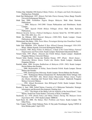 Caturan Politik Pelbagai Kaum di Tanah Melayu 1946-1957
Jebat Volume 37 (2010) Page | 84
Firdaus Haji Abdullah.1985.Radical Malay Politics. Its Origins and Early Development.
Petaling Jaya: Pelanduk.
Ishak Haji Muhammad. 1997. Memoir Pak Sako Putera Gunung Tahan, Bangi: Penerbit
Universiti Kebangsaan Malaysia.
Ishak Saat. 2008. Pendidikan Negara Bangsa Malaysia. Shah Alam. Karisma.
Publications.
________. 2009. Malaysia 1945-2000. Utusan Publucations and Distributors. Kuala
Lumpur.
________. 2007. Sejarah Politik Melayu Pelbagai Aliran. Shah Alam. Karisma
Publications.
Malayan Security Service, Political Intelligence Journal, Serial No. 10/1948 tarikh 31
Mei 1948, MSS. Ocn. 251.
Mohd. Isa Othman. 2002. Sejarah Malaysia (1800-1963). Kuala Lumpur: Utusan
Publications & Distributors.
Muhammad Abu Bakar. 1994. Potret Masa. Persaingan Ideologi dan Pemulihan Tradisi.
Petaling Jaya: Gateway.
Nabir Haji Abdullah. 1976. Maahad Il Ihya AlSyarif Gunung Semanggol 1934-1959.
Bangi: Jabatan Sejarah, Universiti Kebangsaan Malaysia.
N. J. Funston. 1980. Malay Politics In Malaysia, A Study of the United Malays National
Organisation and Party Islam. Kuala Lumpur: Heinemann Educational Books.
Norazit Selat. 1997. (Pnyt). Ekonomi dan Politik Melayu. Kuala Lumpur: Akademik
Pengajian Melayu, Universiti Malaya.
Norazit Selat, Hashim Awang dan Hashim Osman. 1997. (Pnyt). Meniti Zaman :
Masyarakat Melayu Antara Tradisi dan Moden. Kuala Lumpur: Akademik
Pengajian Melayu.
Ramlah Adam. 2004. Gerakan Radikalisme di Malaysia (1938- 1965). Kuala Lumpur:
Dewan Bahasa dan Pustaka.
_______. 2000. Burhanuddin Al Helmy, Suatu Kemelut Politik. Kuala Lumpur: Dewan
Bahasa dan Pustaka.
_______. 1999. Sumbanganmu Dikenang. Kuala Lumpur: Dewan Bahasa dan Pustaka.
_______. 1997. ”Kebangsaan Melayu:Interprestasi Dr. Burhanuddin Helmi Sebagai Ahli
Parlimen 1959-1963”. dlm. Meniti Zaman Masyarakat Melayu Antara Tradisi
dan Moden, disunting oleh Norazit Selat. Kuala Lumpur: Akademik Pengajian
Melayu Universiti Malaya.
_______. 1994. Ahmad Boestamam: Satu Bibliografi Politik. Kuala Lumpur: Dewan
Bahasa dan Pustaka.
Rustam A. Sani. 2008. Failed Nation, Concerns of A Malaysian Nationalist. Strategic
Information and Research Development. Petaling Jaya.
_________.1975. “The Origin of the Malay Left-An Analysis of the Social Roots”, Tesis
Master, South-East Asian Studies, University of Kent, Canterbury.
Stockwell, A.J. 1979. British Policy and Malay Politics During The Malayan Union
Experiment 1942- 1948. Kuala Lumpur: MBRAS.
Syed Husin Ali. 2008. The Malays Their Problems and Future. Kuala Lumpur: The
Other Press..
Teks Ucapan Tunku Abdul Rahman Putra Al Haj pada Persidangan Agong UMNO di
Kota Melaka pada 5 April 1953.
 