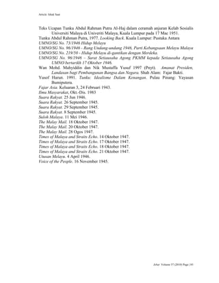 Article: Ishak Saat
Jebat Volume 37 (2010) Page | 85
Teks Ucapan Tunku Abdul Rahman Putra Al-Haj dalam ceramah anjuran Kelab Sosialis
Universiti Malaya di Univeriti Malaya, Kuala Lumpur pada 17 Mac 1951.
Tunku Abdul Rahman Putra, 1977. Looking Back. Kuala Lumpur: Pustaka Antara
UMNO/SG No. 73/1946 Hidup Melayu
UMNO/SG No. 96/1946 - Rang Undang-undang 1946, Parti Kebangsaan Melayu Malaya
UMNO/SG No. 219/50 - Hidup Melayu di-gantikan dengan Merdeka.
UMNO/SG No. 96/1946 – Surat Setiausaha Agong PKMM kepada Setiausaha Agong
UMNO bertarikh 17 Oktober 1946.
Wan Mohd. Mahyiddin dan Nik Mustaffa Yusuf 1997 (Pnyt). Amanat Presiden,
Landasan bagi Pembangunan Bangsa dan Negara. Shah Alam: Fajar Bakti.
Yusof Harun. 1991. Tunku: Idealisme Dalam Kenangan. Pulau Pinang: Yayasan
Bumiputera.
Fajar Asia. Keluaran 3, 24 Februari 1943.
Ilmu Masyarakat, Okt.-Dis. 1983
Suara Rakyat. 25 Jun 1946.
Suara Rakyat. 26 September 1945.
Suara Rakyat. 29 September 1945.
Suara Rakyat. 8 September 1945.
Suloh Malaya. 11 Mei 1946.
The Malay Mail. 18 Oktober 1947.
The Malay Mail. 20 Oktober 1947.
The Malay Mail. 28 Ogos 1947.
Times of Malaya and Straits Echo. 14 Oktober 1947.
Times of Malaya and Straits Echo. 17 Oktober 1947.
Times of Malaya and Straits Echo. 18 Oktober 1947.
Times of Malaya and Straits Echo. 21 Oktober 1947.
Utusan Melayu. 4 April 1946.
Voice of the People. 16 November 1945.
 
