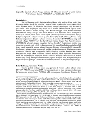 Article: Ishak Saat
Jebat Volume 37 (2010) Page | 69
Keywords: Radical, Pusat Tenaga Rakyat, All Malayan Council of Joint Action,
Perlembagaan Rakyat, PERIKATAN and SOSIALIST FRONT
Pendahuluan
Rakyat Malaysia terdiri daripada pelbagai kaum iaitu Melayu, Cina, India, Iban,
Khadazan, Bajau, Dayak dan lain-lain. Lantaran kerana kepelbagaian latarbelakang inilah
maka lanskap politik di Malaysia diselubungi dengan perjuangan yang berasaskan
perkauman. Asas perjuangan yang boleh dikira terhad sekiranya tidak dipacu secara
rasional dan terbuka. Selepas Perang Dunia Kedua sehingga Tanah Melayu mencapai
kemerdekaan, orang Melayu dan bukan Melayu telah berusaha untuk mewujudkan
melakukan caturan politik antara kaum seperti jalinan kerjasama di antara Pusat Tenaga
Rakyat2
dengan All Malayan Council of Joint Action3
(PUTERA-AMCJA), United Malay
National Organization dengan Malayan Chinesse Association (UMNO-MCA) yang lebih
dikenali sebagai PERIKATAN dan Parti Buruh Malaya dengan Parti Rakyat Malaysia
(PBM-PRM) terkenal dengan panggilan Barisan Sosialis.4
Kepimpinan politik yang
menerajui sesebuah parti politik perkauman masa kini harus bijak bukan sahaja berpolitik
tetapi mesti juga celik tentang sejarah Malaysia. Dengan ini mereka boleh mengambil
ikhtibar dari sejarah negara yang pernah berlaku agar kesilapan dapat dijadikan sempadan
sementara kejayaan dan keharmonian boleh dijadikan teladan. Dengan yang demi
kesejahteraan hidup rakyat berbilang kaum di Malaysia dapat dipelihara. Pengalaman
lama dan berpanjangan hubungan antara kaum di Malaysia boleh dijadikan sebuah
teladan yang cukup berharga dalam membina gagasan Malaysia baru. Menghayati sejarah
kerjasama politik pelbagai kaum di Malaysia harus didahulukan dengan mempelajarinya.
Latar Belakang Kerjasama Politik
Caturan politik pelbagai kaum yang pertama di Tanah Melayu adalah antara
PUTERA-AMCJA pada tahun 1947. Hal yang demikian ini juga menggambarkan suatu
kerjasama erat antara kaum. PUTERA telah mengadakan Persidangan Gerakan Kiri
2
Pusat Tenaga Rakyat (PUTERA) merupakan gabungan pertubuhan politik Melayu terdiri daripada Parti
Kebangsaan Melayu Malaya (PKMM), Angkatan Pemuda Insaf (API), Angkatan Wanita Sedar (AWAS),
Hizbul Muslimin dan Kesatuan Rakyat Indonesia Semenanjung (KRIS). Ditubuhkan pada tahun 1947 dan
dipimpin oleh Dr Burhanuddin Al Helmy. PKMM merupakan peneraju utama pergerakan ini.
3
AMCJA adalah berasal dari Council of Joint Action (CJA) yang diasaskan pada 13 Disember 1946, di
Singapura oleh Malayan Democratic Union ( MDU). Pada tanggal 22 Disember 1946 ia telah
dikembangkan di Tanah Melayu dan diberikan nama All Malayan Council of Joint Action (AMCJA) yang
dipengerusikan oleh Tan Cheng Lock.Sila rujuk Mohd. Isa Othman, Sejarah Malaysia (1800-1963), Utusan
Publications, Kuala Lumpur, 2002, hlm., 310-313, 330 dan 333-334.
4
Barisan Bersatu merupakan gabungan dua buah parti politik iaitu Parti Buruh Malaya [PBM] dengan Parti
Rakyat Malaya [PRM] pada tahun 1957. PRM waktu itu dipimpin oleh Ahmad Boestamam, manakala
PBM pula dipimpin oleh Ishak Haji Muhammad. Pilihanraya yang pertama ditandingi oleh gabungan
tersebut ialah dalam pilihanraya ke 2 tahun 1959. Dalam pilihanraya tahun 1959 ramai tokoh-tokoh radikal
Melayu berjaya menjejakkan kaki ke Parlimen tetapi bagi Ishak Haji Muhammad beliau tewas. Namun
beliau tidak pernah merasa kecewa tetapi jiwa radikal beliau itu tetap bersemadi dalam jasad beliau
sehingga ke akhir hayatnya. Beliau tetap setia sebagai seorang nasionalis Melayu radikal. Sila rujuk Ahmad
Nizamuddin Sulaiman, “Aliran Kiri di dalam Politik Perkauman Malaya / Malaysia”, dlm. JEBAT 16,
Jabatan Sejarah, Universiti Kebangsaan Malaysia, Bangi, 1988, hlm. 64.
 