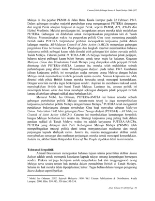 Caturan Politik Pelbagai Kaum di Tanah Melayu 1946-1957
Jebat Volume 37 (2010) Page | 70
Malaya di ibu pejabat PKMM di Jalan Batu, Kuala Lumpur pada 22 Februari 1947.
Dalam gabungan tersebut majoriti pertubuhan yang menganggotai PUTERA datangnya
dari negeri Perak ataupun berpusat di negeri Perak, seperti PKMM, API, AWAS dan
Hizbul Muslimin. Melalui persidangan ini, kesepakatan antara mereka telah melahirkan
PUTERA. Gabungan ini dilahirkan untuk memperkasakan pergerakan kiri di Tanah
Melayu. Memandangkan waktu itu pergerakan politik Cina turut menentang penjajah
British maka PUTERA berpendapat perlulah mewujudkan kerjasama politik dalam
kalangan mereka. All-Malayan Council of Joint Action (AMCJA) merupakan gabungan
pergerakan Cina berhaluan kiri. Pandangan dan langkah tersebut membuktikan bahawa
kerjasama politik pelbagai kaum telah dimulai oleh golongan kiri dalam persada politik
Tanah Melayu. Caturan politik PUTERA-AMCJA berjaya menyedarkan pihak penjajah,
bahawa rakyat pelbagai kaum boleh bersatu untuk terus maju ke hadapan. Gagasan
Malayan Union dan Persekutuan Tanah Melayu yang dianjurkan oleh penjajah British
ditentang oleh PUTERA-AMCJA. Lantaran itu, mereka telah melahirkan sebuah
perlembagaan yang diberi nama Perlembagaan Rakyat pada tahun 1947. Gambaran
jalinan kerjasama politik ini merupakan usaha pertama orang Melayu dengan bukan
Melayu untuk meruntuhkan tembok pemisah antara mereka. Namun kerjasama ini tidak
direstui oleh pihak British kerana mereka berusaha untuk mencapai kemerdekaan.
Dengan kata lain mereka ingin berkerajaan sendiri. Aspirasi ini membawa maksud untuk
menyingkirkan British dari bumi Tanah Melayu. Lantaran itu, caturan politik ini
menempuh laluan sukar dan tidak mendapat sokongan daripada pihak penjajah British
kerana dilabelkan sebagai radikal atau berhaluan kiri.
Menurut Mohd. Isa Othman, PUTERA-AMCJA ini bukan sekadar sebuah
gabungan pertubuhan politik Melayu semata-mata tetapi ia juga memperlihatkan
kerjasama pertubuhan politik Melayu dengan bukan Melayu.5
PUTERA telah mengambil
pendekatan bekerjasama dengan pertubuhan Cina bagi menyahut cabaran Malayan
Union. Pada tahun 1947 lahir gabungan Pusat Tenaga Rakyat (PUTERA) – All Malayan
Council of Joint Action (AMCJA). Caturan ini membuktikan kematangan berpolitik
bangsa Melayu berhaluan kiri waktu itu. Strategi kerjasama yang paling baik dalam
gerakan radikal di Tanah Melayu waktu itu adalah kerjasama PUTERA-AMCJA.
PUTERA yang diterajui oleh Parti Kebangsaan Melayu Malaya (PKMM) telah
mempelbagaikan strategi politik demi untuk menyampaikan maklumat dan mesej
perjuangan kepada khalayak ramai. Justeru itu, mereka menggunakan akhbar untuk
menyebarkan semangat dan matlamat perjuangan mereka untuk mencapai kemerdekaan.
Justeru itu, akhbar Suara Rakyat dan Voice of The People dijadikan lidah rasmi mereka.
Toleransi Berpolitik
Ahmad Boestamam menegaskan bahawa tujuan utama penerbitan akhbar Suara
Rakyat adalah untuk memupuk kesedaran kepada rakyat tentang kepentingan bernegara
sendiri. Perkara ini juga bertujuan untuk menjelaskan hak dan tanggungjawab orang
Melayu serta secara umum hak mereka dalam pentadbiran British di Tanah Melayu.
Selama ini hak mereka tidak diperjelaskan; kabur. Tegas beliau dalam ruangan pengarang
Suara Rakyat seperti berikut:
5
Mohd. Isa Othman. 2002. Sejarah Malaysia 1800-1963. Utusan Publications & Distributors. Kuala
Lumpur. 2000. Hlm. 310-313, 330 dan 333-334.
 