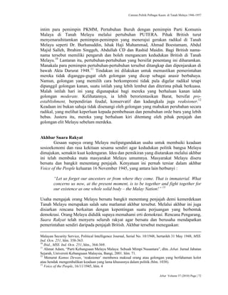 Caturan Politik Pelbagai Kaum di Tanah Melayu 1946-1957
Jebat Volume 37 (2010) Page | 72
intim para pemimpin PKMM, Pertubuhan Buruh dengan pemimpin Parti Komunis
Malaya di Tanah Melayu melalui pertubuhan PUTERA. Pihak British turut
menyenaraihitamkan pemimpin-pemimpin yang menerajui gerakan radikal di Tanah
Melayu seperti Dr. Burhanuddin, Ishak Haji Muhammad, Ahmad Boestamam, Abdul
Majid Salleh, Ibrahim Singgeh, Abdullah CD dan Rashid Maidin. Bagi British nama-
nama tersebut memiliki pengaruh dan boleh mengancam kedudukan British di Tanah
Melayu.10
Lantaran itu, pertubuhan-pertubuhan yang bersifat penentang ini diharamkan.
Manakala para pemimpin pertubuhan-pertubuhan tersebut ditangkap dan dipenjarakan di
bawah Akta Darurat 1948.11
Tindakan ini dilakukan untuk memastikan pemerintahan
mereka tidak diganggu-gugat oleh golongan yang dicop sebagai anasir berbahaya.
Namun, golongan yang memilih cara berkompromi tidak pula digelar radikal tetapi
dipanggil golongan kanan, suatu istilah yang lebih lembut dan diterima pihak berkuasa.
Malah istilah hari ini yang digunapakai bagi mereka yang berhaluan kanan ialah
golongan moderate. Kelihatannya, ia lebih berorientasikan Barat, bersifat pro-
establishment, berpendirian feudal, konservatif dan kadangkala juga reaksioner.12
Keadaan ini bukan sahaja tidak disenangi oleh golongan yang mahukan perubahan secara
radikal, yang melihat keperluan kepada pembebasan dan penubuhan orde baru yang lebih
bebas. Justeru itu, mereka yang berhaluan kiri ditentang oleh pihak penjajah dan
golongan elit Melayu sebelum merdeka.
Akhbar Suara Rakyat
Gesaan supaya orang Melayu melipatgandakan usaha untuk membaiki keadaan
sosioekonomi dan rasa kekitaan sesama sendiri agar kedudukan politik bangsa Melayu
dimajukan, semakin kuat kedengaran. Idea dan pemikiran yang diutarakan melalui akhbar
ini telah membuka mata masyarakat Melayu umumnya. Masyarakat Melayu diseru
bersatu dan bangkit menentang penjajah. Kenyataan ini pernah tersiar dalam akhbar
Voice of the People keluaran 16 November 1945, yang antara lain berbunyi :
“Let us forget our ancestors or from where they come. That is immaterial. What
concerns us now, at the present moment, is to be together and fight together for
our existence as one whole solid body – the Malay Nation!” 13
Usaha mengajak orang Melayu bersatu bangkit menentang penjajah demi kemerdekaan
Tanah Melayu merupakan salah satu matlamat akhbar tersebut. Melalui akhbar ini juga
disiarkan rencana berkaitan dengan kepentingan suatu perjuangan yang berbentuk
demokrasi. Orang Melayu dididik supaya memahami erti demokrasi. Rencana Pengarang,
Suara Rakyat telah menyeru seluruh rakyat agar bersatu dan berusaha mendapatkan
pemerintahan sendiri daripada penjajah British. Akhbar tersebut menegaskan:
Malayan Security Service, Political Intelligence Journal, Serial No. 10/1948, bertarikh 31 May 1948, MSS.
Ind. Ocn. 251, hlm. 358-363.
10
Ibid., MSS. Ind. Ocn. 251, hlm., 364-369.
11
Ahmat Adam, “Parti Kebangsaan Melayu Malaya: Sebuah Mimpi Nusantara”, dlm. Jebat. Jurnal Jabatan
Sejarah, Universiti Kebangsaan Malaysia, Bangi, 2001. hlm. 71.
12
Menurut Kamus Dewan, „reaksioner‟ membawa maksud orang atau golongan yang berfahaman kolot
atau hendak mengembalikan keadaan yang lama khususnya dalam politik.(hlm. 1038).
13
Voice of the People, 16/11/1945, hlm. 4
 