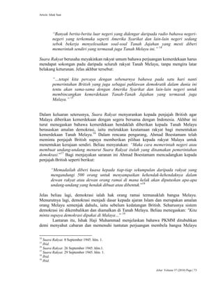 Article: Ishak Saat
Jebat Volume 37 (2010) Page | 73
“Banyak berita-berita luar negeri yang didengar daripada radio bahawa negeri-
negeri yang terkemuka seperti Amerika Syarikat dan lain-lain negeri sedang
sebok bekerja menyelesaikan soal-soal Tanah Jajahan yang mesti diberi
memerintah sendiri yang termasuk juga Tanah Melayu ini.” 14
Suara Rakyat berusaha meyakinkan rakyat umum bahawa perjuangan kemerdekaan harus
mendapat sokongan padu daripada seluruh rakyat Tanah Melayu, tanpa mengira latar
belakang keturunan. Jelas akhbar tersebut:
“…tetapi kita percaya dengan sebenarnya bahawa pada satu hari nanti
pemerintahan British yang juga sebagai pahlawan demokratik dalam dunia ini
tentu akan sama-sama dengan Amerika Syarikat dan lain-lain negeri untuk
membincangkan kemerdekaan Tanah-Tanah Jajahan yang termasuk juga
Malaya.” 15
Dalam keluaran seterusnya, Suara Rakyat menyarankan kepada penjajah British agar
Malaya diberikan kemerdekaan dengan segera bersama dengan Indonesia. Akhbar ini
turut menegaskan bahawa kemerdekaan hendaklah diberikan kepada Tanah Melayu
berasaskan amalan demokrasi, iaitu meletakkan keutamaan rakyat bagi menentukan
kemerdekaan Tanah Melayu.16
Dalam rencana pengarang, Ahmad Boestamam telah
meminta penjajah British supaya memberikan pilihan kepada rakyat Malaya untuk
menentukan kerajaan sendiri. Beliau menyatakan: “Maka cara memerintah negeri atau
membuat undang-undang menurut Suara Rakyat itulah yang dinamakan pemerintahan
demokrasi.”17
Bagi menjayakan saranan ini Ahmad Boestamam mencadangkan kepada
penjajah British seperti berikut:
“Memadailah diberi kuasa kepada tiap-tiap sekumpulan daripada rakyat yang
mengandungi 500 orang untuk menyampaikan kehendak-kehendaknya dalam
dewan rakyat atau dewan orang ramai di mana kelak akan diputuskan apa-apa
undang-undang yang hendak dibuat atau dibentuk.”18
Jelas beliau lagi, demokrasi ialah hak orang ramai termasuklah bangsa Melayu.
Menurutnya lagi, demokrasi menjadi dasar kepada ajaran Islam dan merupakan amalan
orang Melayu semenjak dahulu, iaitu sebelum kedatangan British. Seharusnya sistem
demokrasi ini dikembalikan dan diamalkan di Tanah Melayu. Beliau menegaskan: "Kita
minta supaya demokrasi dipakai di Malaya…” 19
Lantaran itu, Ishak Haji Muhammad menjelaskan bahawa PKMM ditubuhkan
demi menyahut cabaran dan memenuhi tuntutan perjuangan membela bangsa Melayu
14
Suara Rakyat. 8 September 1945. hlm. 1.
15
Ibid.
16
Suara Rakyat. 26 September 1945. hlm.1.
17
Suara Rakyat. 29 September 1945. hlm. 1.
18
Ibid.
19
Ibid.
 