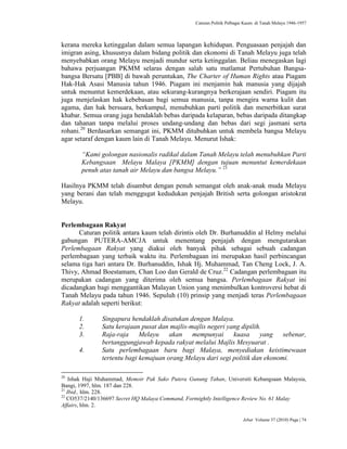 Caturan Politik Pelbagai Kaum di Tanah Melayu 1946-1957
Jebat Volume 37 (2010) Page | 74
kerana mereka ketinggalan dalam semua lapangan kehidupan. Penguasaan penjajah dan
imigran asing, khususnya dalam bidang politik dan ekonomi di Tanah Melayu juga telah
menyebabkan orang Melayu menjadi mundur serta ketinggalan. Beliau menegaskan lagi
bahawa perjuangan PKMM selaras dengan salah satu matlamat Pertubuhan Bangsa-
bangsa Bersatu [PBB] di bawah peruntukan, The Charter of Human Rights atau Piagam
Hak-Hak Asasi Manusia tahun 1946. Piagam ini menjamin hak manusia yang dijajah
untuk menuntut kemerdekaan, atau sekurang-kurangnya berkerajaan sendiri. Piagam itu
juga menjelaskan hak kebebasan bagi semua manusia, tanpa mengira warna kulit dan
agama, dan hak bersuara, berkumpul, menubuhkan parti politik dan menerbitkan surat
khabar. Semua orang juga hendaklah bebas daripada kelaparan, bebas daripada ditangkap
dan tahanan tanpa melalui proses undang-undang dan bebas dari segi jasmani serta
rohani.20
Berdasarkan semangat ini, PKMM ditubuhkan untuk membela bangsa Melayu
agar setaraf dengan kaum lain di Tanah Melayu. Menurut Ishak:
“Kami golongan nasionalis radikal dalam Tanah Melayu telah menubuhkan Parti
Kebangsaan Melayu Malaya [PKMM] dengan tujuan menuntut kemerdekaan
penuh atas tanah air Melayu dan bangsa Melayu.” 21
Hasilnya PKMM telah disambut dengan penuh semangat oleh anak-anak muda Melayu
yang berani dan telah menggugat kedudukan penjajah British serta golongan aristokrat
Melayu.
Perlembagaan Rakyat
Caturan politik antara kaum telah dirintis oleh Dr. Burhanuddin al Helmy melalui
gabungan PUTERA-AMCJA untuk menentang penjajah dengan mengutarakan
Perlembagaan Rakyat yang diakui oleh banyak pihak sebagai sebuah cadangan
perlembagaan yang terbaik waktu itu. Perlembagaan ini merupakan hasil perbincangan
selama tiga hari antara Dr. Burhanuddin, Ishak Hj. Muhammad, Tan Cheng Lock, J. A.
Thivy, Ahmad Boestamam, Chan Loo dan Gerald de Cruz.22
Cadangan perlembagaan itu
merupakan cadangan yang diterima oleh semua bangsa. Perlembagaan Rakyat ini
dicadangkan bagi menggantikan Malayan Union yang menimbulkan kontroversi hebat di
Tanah Melayu pada tahun 1946. Sepuluh (10) prinsip yang menjadi teras Perlembagaan
Rakyat adalah seperti berikut:
1. Singapura hendaklah disatukan dengan Malaya.
2. Satu kerajaan pusat dan majlis-majlis negeri yang dipilih.
3. Raja-raja Melayu akan mempunyai kuasa yang sebenar,
bertanggungjawab kepada rakyat melalui Majlis Mesyuarat .
4. Satu perlembagaan baru bagi Malaya, menyediakan keistimewaan
tertentu bagi kemajuan orang Melayu dari segi politik dan ekonomi.
20
Ishak Haji Muhammad, Memoir Pak Sako Putera Gunung Tahan, Universiti Kebangsaan Malaysia,
Bangi, 1997, hlm. 187 dan 228.
21
Ibid., hlm. 228.
22
CO537/2140/136697 Secret HQ Malaya Command, Fortnightly Intelligence Review No. 61 Malay
Affairs, hlm. 2.
 
