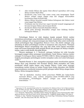 Article: Ishak Saat
Jebat Volume 37 (2010) Page | 75
5. Adat istiadat Melayu dan agama Islam dikawal sepenuhnya oleh orang
Melayu melalui Majlis Khas.
6. Kerakyatan yang serata bagi semua orang yang menganggap Tanah
Melayu sebagai tempat tinggal tetap dan sanggup mencurahkan
kesetiaannya tanpa berbelah bagi.
7. Bahasa Melayu haruslah menjadi bahasa kebangsaan dan bahasa rasmi
yang tunggal bagi Malaya.
8. Pertahanan dan hal ehwal luar negari haruslah menjadi tanggungjawab
bersama kerajaan Malaya dan kerajaan British.
9. Kerakyatan Malaya haruslah dinamakan Melayu.
10. Merah putih haruslah dimasukkan sebagai latar belakang bendera
kebangsaan Malaya. 23
Perlembagan Rakyat ini telah diajukan kepada penjajah British melalui
jawatankuasa perundingan yang ditubuhkan oleh British. Jawatankuasa ini berfungsi bagi
menerima cadangan dari orang perseorangan atau badan-badan bebas untuk membentuk
sebuah perlembagaan bagi menggantikan Malayan Union. Jika diteliti cadangan yang
terkandung di dalam perlembagaan tersebut ia mempunyai idea yang bernas. Walaupun
Perlembagaan Rakyat mengandungi idea yang baik untuk semua lapisan masyarakat
tetapi oleh kerana kepentingan pihak penjajah British dan golongan elit Melayu mungkin
terjejas, maka ia telah ditolak oleh pihak British.
Menurut pandangan A. J. Stockwell, golongan berhaluan kiri telah berusaha
bersungguh-sungguh dalam perjuangan kemerdekakan Tanah Melayu, buktinya melalui
cadangan Perlembagaan Rakyat anjuran PUTERA-AMCJA. Beliau menegaskan bahawa
langkah mencadangkan perlembagaan tersebut merupakan usaha awal untuk berkerajaan
sendiri.24
Manakala Rustam A. Sani, menegaskan perjuangan untuk merealisasikan gagasan
Melayu Raya yang dianjurkan oleh Kesatuan Melayu Muda merupakan satu usaha
membentuk sebuah negara bangsa yang bergelar Melayu. Usaha untuk mencapai
kemerdekaan melalui konsep ini selepas Perang Dunia Kedua diteruskan oleh PKMM
yang kemudiannya membentuk kerjasama politik golongan radikal Melayu dengan bukan
Melayu. Beliau menegaskan bahawa:
“Hal ini dijelmakan, misalnya dalam penyertaan PKMM dan badan-badan
nasionalis Melayu yang sealiran dengannya dalam PUTERA-AMCJA yang
mencadangkan „Perlembagaan Rakyat‟ sebagai asas untuk mencapai
kemerdekaan.” 25
23
Exposition To The Amended Draft of the New Constitution For Malayan Drawn Up by Representatives
of The PUTERA and The AMCJA, Arkib Negara Malaysia, Kuala Lumpur dan rujuk juga Ramlah Adam
(1994), loc cit., hlm. 193 serta Ahmad Boestamam (1972), loc cit., hlm. 128.
24
A.J. Stockwell, “British Policy And Malay Politics During The Malayan Union Experiment1942-1948,”
Malaysian Branch of the Royal Asiatic Society Monograph No. 8 (MBRAS), Kuala Lumpur, 1979. hlm 93.
25
Rustam A. Sani, “Robohan Nasionalisme Melayu: Asas Sosial Bagi Terbentuknya Ideologi Perpaduan
Nasional”, dlm. Ilmu Masyarakat, Okt.-Dis. 1983, hlm. 11.
 