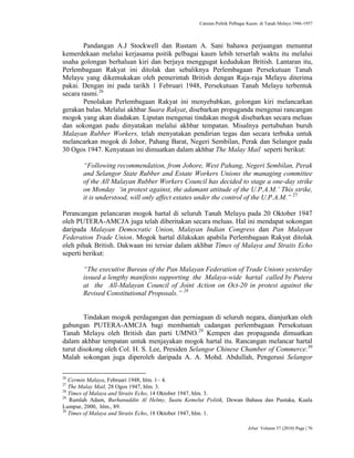 Caturan Politik Pelbagai Kaum di Tanah Melayu 1946-1957
Jebat Volume 37 (2010) Page | 76
Pandangan A.J Stockwell dan Rustam A. Sani bahawa perjuangan menuntut
kemerdekaan melalui kerjasama poitik pelbagai kaum lebih terserlah waktu itu melalui
usaha golongan berhaluan kiri dan berjaya menggugat kedudukan British. Lantaran itu,
Perlembagaan Rakyat ini ditolak dan sebaliknya Perlembagaan Persekutuan Tanah
Melayu yang dikemukakan oleh pemerintah British dengan Raja-raja Melayu diterima
pakai. Dengan ini pada tarikh 1 Februari 1948, Persekutuan Tanah Melayu terbentuk
secara rasmi.26
Penolakan Perlembagaan Rakyat ini menyebabkan, golongan kiri melancarkan
gerakan balas. Melalui akhbar Suara Rakyat, disebarkan propaganda mengenai rancangan
mogok yang akan diadakan. Liputan mengenai tindakan mogok disebarkan secara meluas
dan sokongan padu dinyatakan melalui akhbar tempatan. Misalnya pertubuhan buruh
Malayan Rubber Workers, telah menyatakan pendirian tegas dan secara terbuka untuk
melancarkan mogok di Johor, Pahang Barat, Negeri Sembilan, Perak dan Selangor pada
30 Ogos 1947. Kenyataan ini dimuatkan dalam akhbar The Malay Mail seperti berikut:
“Following recommendation, from Johore, West Pahang, Negeri Sembilan, Perak
and Selangor State Rubber and Estate Workers Unions the managing committee
of the All Malayan Rubber Workers Council has decided to stage a one-day strike
on Monday „in protest against, the adamant attitude of the U.P.A.M.‟ This strike,
it is understood, will only affect estates under the control of the U.P.A.M.” 27
Perancangan pelancaran mogok hartal di seluruh Tanah Melayu pada 20 Oktober 1947
oleh PUTERA-AMCJA juga telah diberitakan secara meluas. Hal ini mendapat sokongan
daripada Malayan Democratic Union, Malayan Indian Congress dan Pan Malayan
Federation Trade Union. Mogok hartal dilakukan apabila Perlembagaan Rakyat ditolak
oleh pihak British. Dakwaan ini tersiar dalam akhbar Times of Malaya and Straits Echo
seperti berikut:
“The executive Bureau of the Pan Malayan Federation of Trade Unions yesterday
issued a lengthy manifesto supporting the Malaya-wide hartal called by Putera
at the All-Malayan Council of Joint Action on Oct-20 in protest against the
Revised Constitutional Proposals.” 28
Tindakan mogok perdagangan dan perniagaan di seluruh negara, dianjurkan oleh
gabungan PUTERA-AMCJA bagi membantah cadangan perlembagaan Persekutuan
Tanah Melayu oleh British dan parti UMNO.29
Kempen dan propaganda dimuatkan
dalam akhbar tempatan untuk menjayakan mogok hartal itu. Rancangan melancar hartal
turut disokong oleh Col. H. S. Lee, Presiden Selangor Chinese Chamber of Commerce.30
Malah sokongan juga diperoleh daripada A. A. Mohd. Abdullah, Pengerusi Selangor
26
Cermin Malaya, Februari 1948, hlm. 1– 4.
27
The Malay Mail, 28 Ogos 1947, hlm. 3.
28
Times of Malaya and Straits Echo, 14 Oktober 1947, hlm. 3.
29
Ramlah Adam, Burhanuddin Al Helmy, Suatu Kemelut Politik, Dewan Bahasa dan Pustaka, Kuala
Lumpur, 2000, hlm., 89.
30
Times of Malaya and Straits Echo, 18 Oktober 1947, hlm. 1.
 