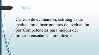 Tema
Criterio de evaluación, estrategias de
evaluación e instrumentos de evaluación
por Competencias para mejora del
proceso enseñanza aprendizaje.
 