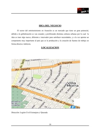 10
IDEA DEL NEGOCIO
El sector del entretenimiento en Asunción es un mercado que tiene un gran potencial,
debido a la globalización se van creando y proliferando distintas culturas urbanas por lo cual la
idea es traer algo nuevo, diferente e innovador para satisfacer necesidades, y a la vez aportar un
componente muy importante al país que es la producción y la creación de fuentes de trabajo en
forma directa e indirecta.
LOCALIZACION
Dirección: Legión Civil Extranjera c/ Quesada
 