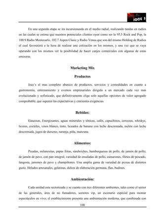 100
En una segunda etapa se ira incursionando en el medio radial, realizando tandas en radios
en las cuales se estima que nuestros potenciales clientes oyen como ser la 95,5 Rock and Pop, la
100.9 Radio Montecarlo, 102.7 Aspen Clasic y Radio Venus que son del mismo Holding de Radios
el cual favorecerá a la hora de realizar una cotización en los mismos, y una vez que se vaya
operando con los mismos ver la posibilidad de hacer canjes comerciales con algunas de estas
emisoras.
Marketing Mix
Productos
Joce`s el mas completo abanico de productos, servicios y comodidades en cuanto a
gastronomía, entrenamiento y eventos empresariales dirigido a un mercado cada vez mas
evolucionado y sofisticado, que definitivamente elige solo aquellas opciones de valor agregado
comprobable, que superen las expectativas y crecientes exigencias.
Bebidas:
Gaseosas, Energizantes, aguas minerales y tónicas, cafés, capuchinos, cervezas, whiskys,
licores, cocteles, vinos blanco, tinto, licuados de banano con leche descremada, melón con leche
descremada, jugos de durazno, naranja, piña, manzana.
Alimentos:
Picadas, milanesitas, papas fritas, sándwiches, hamburguesas de pollo, de jamón de pollo,
de jamón de pavo, con pan integral, variedad de ensaladas de pollo, camarones, filetes de pescado,
langosta, jamones de pavo y champiñones. Una amplia gama de variedad de pizzas de distintos
gusto. Helados artesanales, gelatinas, dulces de elaboración germana, flan, budines.
Ambientación:
Cada unidad esta sectorizada y se cuenta con tres diferentes ambientes, tales como el sector
de las generales, área de no fumadores, sectores vip, un escenario especial para montar
espectáculos en vivo; el establecimiento presenta una ambientación moderna, que combinada con
 