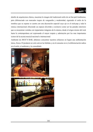 101
detalle de arquitectura clásica, muestran la imagen del tradicional estilo de un bar-pub londinense,
pero diferenciado con marcados toques de vanguardia y modernidad, siguiendo el estilo de la
temática que se expone se cuenta con una decoración especial cuyo eje es el rock-pop y toda la
música internacional ofreciendo un espacio divertido y exclusivo como ser las paredes interiores
que se encuentran vestidas con impactantes imágenes de la música, desde el origen mismo del rock
hasta lo contemporáneo así expresando el mayor respeto y admiración por los mas importantes
iconos de la escena musical nacional e internacional.
Ambiente de JOCE’S BAR, debemos concentrar nuestros esfuerzos en lograr una ambientación
única, fresca. El producto no solo está en las bebidas y en el consumo en sí, la diferenciación radica
en el estilo, el ambiente y la comodidad.-
 