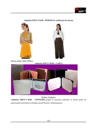 102
Ambiente JOCE´S BAR – PERSONAL (uniformes de mozos)
Moza estilo After Office…
Ambiente JOCE´S BAR – CARTA
Estilos Audaces
Ambiente JOCE´S BAR – CONSUMO: Según la encuesta realizada, el cliente gusta de
gastronomía consistente en picadas, pizzas lomitos y hamburguesas.-
 